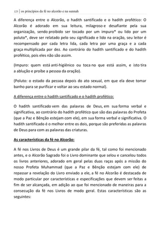 | os princípios da fé no alcorão e na sunnah023
A diferença entre o Alcorão, o hadith santificado e o hadith profético: O
Alcorão é adorado em sua leitura, milagroso e desafiante pela sua
organização, sendo proibido ser tocado por um impuro* ou lido por um
poluto*, deve ser relatado pelo seu significado e lido na oração, seu leitor é
recompensado por cada letra lida, cada letra por uma graça e a cada
graça multiplicada por dez. Ao contrário do hadith santificado e do hadith
profético, pois eles não são assim.
(Impuro: quem está anti-higiênico ou toca no que está assim, e isto tira
a ablução e proíbe a pessoa da oração).
(Poluto: o estado da pessoa depois do ato sexual, em que ela deve tomar
banho para se purificar e voltar ao seu estado normal).
A diferença entre o hadith santificado e o hadith profético:
O hadith santificado vem das palavras de Deus, em sua forma verbal e
significativa, ao contrário do hadith profético que são das palavras do Profeta
(que a Paz e Bênção estejam com ele), em sua forma verbal e significativa. O
hadith santificado é o melhor entre os dois, porque são preferidas as palavras
de Deus para com as palavras das criaturas.
As características da fé no Alcorão:
A fé nos Livros de Deus é um grande pilar da fé, tal como foi mencionado
antes, e o Alcorão Sagrado foi o Livro dominante que selou e cancelou todos
os livros anteriores, adorado em geral pelas duas raças após a missão do
nosso Profeta Muhammad (que a Paz e Bênção estejam com ele) de
repassar a revelação do Livro enviado a ele, a fé no Alcorão é destacada de
modo particular por características e especificações que devem ser feitas a
fim de ser alcançada, em adição ao que foi mencionado de maneiras para a
consecução da fé nos Livros de modo geral. Estas características são as
seguintes:
 