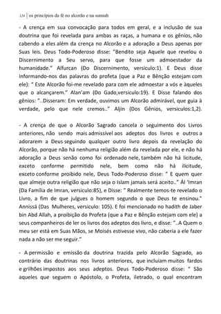 | os princípios da fé no alcorão e na sunnah024
- A crença em sua convocação para todos em geral, e a inclusão de sua
doutrina que foi revelada para ambas as raças, a humana e os gênios, não
cabendo a eles além da crença no Alcorão e a adoração a Deus apenas por
Suas leis. Deus Todo-Poderoso disse: ”Bendito seja Aquele que revelou o
Discernimento a Seu servo, para que fosse um admoestador da
humanidade.” Alfurcan (Do Discernimento, versiculo:1). E Deus disse
informando-nos das palavras do profeta (que a Paz e Bênção estejam com
ele): “ Este Alcorão foi-me revelado para com ele admoestar a vós e àqueles
que o alcançarem.” Alan’am (Do Gado,versiculo:19). E Disse falando dos
gênios: ”..Disseram: Em verdade, ouvimos um Alcorão admirável, que guia à
verdade, pelo que nele cremos..” Aljin (Dos Gênios, versiculos:1,2).
- A crença de que o Alcorão Sagrado cancela o seguimento dos Livros
anteriores, não sendo mais admissível aos adeptos dos livros e outros a
adorarem a Deus seguindo qualquer outro livro depois da revelação do
Alcorão, porque não há nenhuma religião além da revelada por ele, e não há
adoração a Deus senão como foi ordenado nele, também não há licitude,
exceto conforme permitido nele, bem como não há ilicitude,
exceto conforme proibido nele, Deus Todo-Poderoso disse: ” E quem quer
que almeje outra religião que não seja o Islam jamais será aceito..” Ál ‘Imran
(Da Família de Imran, versiculo:85), e Disse: ” Realmente temos-te revelado o
Livro, a fim de que julgues o homem segundo o que Deus te ensinou.”
Annissá (Das Mulheres, versiculo: 105). E foi mencionado no hadith de Jaber
bin Abd Allah, a proibição do Profeta (que a Paz e Bênção estejam com ele) a
seus companheiros de ler os livros dos adeptos dos livro, e disse: ”..A Quem o
meu ser está em Suas Mãos, se Moisés estivesse vivo, não caberia a ele fazer
nada a não ser me seguir.”
- A permissão e emissão da doutrina trazida pelo Alcorão Sagrado, ao
contrário das doutrinas nos livros anteriores, que incluíam muitos fardos
e grilhões impostos aos seus adeptos. Deus Todo-Poderoso disse: “ São
aqueles que seguem o Apóstolo, o Profeta, iletrado, o qual encontram
 