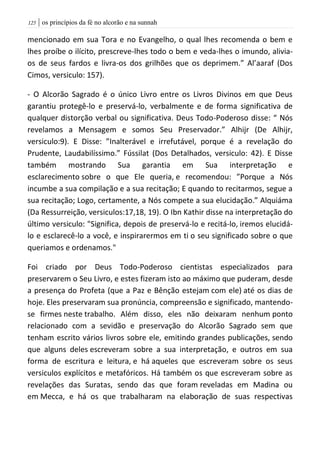 | os princípios da fé no alcorão e na sunnah025
mencionado em sua Tora e no Evangelho, o qual lhes recomenda o bem e
lhes proíbe o ilícito, prescreve-lhes todo o bem e veda-lhes o imundo, alivia-
os de seus fardos e livra-os dos grilhões que os deprimem.” Al’aaraf (Dos
Cimos, versiculo: 157).
- O Alcorão Sagrado é o único Livro entre os Livros Divinos em que Deus
garantiu protegê-lo e preservá-lo, verbalmente e de forma significativa de
qualquer distorção verbal ou significativa. Deus Todo-Poderoso disse: “ Nós
revelamos a Mensagem e somos Seu Preservador.” Alhijr (De Alhijr,
versiculo:9). E Disse: ”Inalterável e irrefutável, porque é a revelação do
Prudente, Laudabilíssimo.” Fússilat (Dos Detalhados, versiculo: 42). E Disse
também mostrando Sua garantia em Sua interpretação e
esclarecimento sobre o que Ele queria, e recomendou: ”Porque a Nós
incumbe a sua compilação e a sua recitação; E quando to recitarmos, segue a
sua recitação; Logo, certamente, a Nós compete a sua elucidação.” Alquiáma
(Da Ressurreição, versiculos:17,18, 19). O Ibn Kathir disse na interpretação do
último versiculo: "Significa, depois de preservá-lo e recitá-lo, iremos elucidá-
lo e esclarecê-lo a você, e inspirarermos em ti o seu significado sobre o que
queriamos e ordenamos."
Foi criado por Deus Todo-Poderoso cientistas especializados para
preservarem o Seu Livro, e estes fizeram isto ao máximo que puderam, desde
a presença do Profeta (que a Paz e Bênção estejam com ele) até os dias de
hoje. Eles preservaram sua pronúncia, compreensão e significado, mantendo-
se firmes neste trabalho. Além disso, eles não deixaram nenhum ponto
relacionado com a sevidão e preservação do Alcorão Sagrado sem que
tenham escrito vários livros sobre ele, emitindo grandes publicações, sendo
que alguns deles escreveram sobre a sua interpretação, e outros em sua
forma de escritura e leitura, e há aqueles que escreveram sobre os seus
versiculos explícitos e metafóricos. Há também os que escreveram sobre as
revelações das Suratas, sendo das que foram reveladas em Madina ou
em Mecca, e há os que trabalharam na elaboração de suas respectivas
 