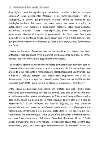 | os princípios da fé no alcorão e na sunnah026
disposições, como há aqueles que preferiram trabalhar sobre o Livro que
cancelou* seus precedentes (Alcorão) e os livros cancelados (Torá e
Evangelho), e outros que preferiram escrever sobre as razões de sua
revelação, também há quem escreveu sobre os seus exemplos, e
outros sobre seus milagres, e ainda quem escreveu sobre seus aspectos
estranhos, e outros sobre suas expressões, entre outras áreas que
incorporam, através dos quais, a preservação de Deus para Seu Livro
incluindo estes cientistas criados para servir Seu Livro e Suas ciências, até
que por fim manteve-se fácil e suave para ler e interpretar, como foi revelado
por Deus.
(*Nota de tradutor: Devemos crer na existência e na certeza dos livros
anteriores, mas depois do envio do último Livro, o Alcorão Sagrado, devemos
apenas segui-lo cancelando o seguimento dos outros).
- O Alcorão Sagrado incluiu muitos milagres compartilhados também com os
Livros revelados anteriormente, e dentre todos eles, ele é o mais milagroso e
a tese de Deus montante e remanescente corroborada pelo Seu Profeta (que
a Paz e a Bênção estejam com ele) e seus seguidores até o Dia da
Ressurreição, isto é o que foi narrado pelos Shaikhan do hadith de Abi
Hurairah, do Profeta (que a Paz e a Bênção estejam com ele) que disse: ”
Entre todos os profetas, não houve um profeta que não foi-lhe dado
versículos com semelhança aos dos anteriores, para que os seres humanos
acreditassem neles, mas o que chegou-me foi um espírito que Deus revelou
para mim, então eu desejo ser o mais seguidor dentre eles até o Dia da
Ressurreição.” E dos milagres do Alcorão Sagrado, sua boa autoria e
eloquência, e assim houve um desafio entre os humanos e os gênios para que
fizessem um semelhante a ele, ou uma parte dele, e isto ocorreu em três
sequencias: Em primeiro lugar, Deus os desafiou a produzir um semelhante a
ele, mas foram incapazes e falharam. Deus Todo-Poderoso Disse: ” Dirão
ainda: Porventura, ele o tem forjado (o Alcorão)? Qual! Não crêem! Que
apresentem, pois, uma mensagem semelhante, se são verazes!” Attur (Do
 