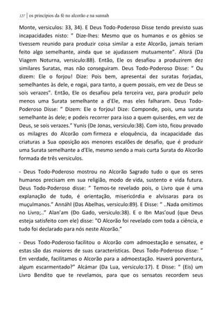 | os princípios da fé no alcorão e na sunnah027
Monte, versiculos: 33, 34). E Deus Todo-Poderoso Disse tendo previsto suas
incapacidades nisto: ” Dize-lhes: Mesmo que os humanos e os gênios se
tivessem reunido para produzir coisa similar a este Alcorão, jamais teriam
feito algo semelhante, ainda que se ajudassem mutuamente”. Alisrá (Da
Viagem Noturna, versiculo:88). Então, Ele os desafiou a produzirem dez
similares Suratas, mas não conseguiram. Deus Todo-Poderoso Disse: ” Ou
dizem: Ele o forjou! Dize: Pois bem, apresentai dez suratas forjadas,
semelhantes às dele, e rogai, para tanto, a quem possais, em vez de Deus se
sois verazes”. Então, Ele os desafiou pela terceira vez, para produzir pelo
menos uma Surata semelhante a d'Ele, mas eles falharam. Deus Todo-
Poderoso Disse: ” Dizem: Ele o forjou! Dize: Componde, pois, uma surata
semelhante às dele; e podeis recorrer para isso a quem quiserdes, em vez de
Deus, se sois verazes.” Yunis (De Jonas, versiculo:38). Com isto, ficou provado
os milagres do Alcorão com firmeza e eloquência, da incapacidade das
criaturas a Sua oposição aos menores escalões de desafio, que é produzir
uma Surata semelhante a d'Ele, mesmo sendo a mais curta Surata do Alcorão
formada de três versiculos.
- Deus Todo-Poderoso mostrou no Alcorão Sagrado tudo o que os seres
humanos precisam em sua religião, modo de vida, sustento e vida futura.
Deus Todo-Poderoso disse: ” Temos-te revelado pois, o Livro que é uma
explanação de tudo, é orientação, misericórdia e alvíssaras para os
muçulmanos.” Annáhl (Das Abelhas, versiculo:89). E Disse: ” ..Nada omitimos
no Livro;..” Alan’am (Do Gado, versiculo:38). E o Ibn Mas’oud (que Deus
esteja satisfeito com ele) disse: "O Alcorão foi revelado com toda a ciência, e
tudo foi declarado para nós neste Alcorão.”
- Deus Todo-Poderoso facilitou o Alcorão com admoestação e sensatez, e
estas são das maiores de suas características. Deus Todo-Poderoso disse: ”
Em verdade, facilitamos o Alcorão para a admoestação. Haverá porventura,
algum escarmentado?” Alcámar (Da Lua, versiculo:17). E Disse: “ (Eis) um
Livro Bendito que te revelamos, para que os sensatos recordem seus
 
