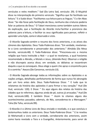 | os princípios da fé no alcorão e na sunnah028
versículos e neles meditem.” Sad (Da Letra Sad, versiculo: 29). O Mujahid
disse na interpretação do primeiro versiculo: "Significa que foi facilitada sua
leitura." E o Sudai disse: "Facilitamos sua leitura para as línguas." E o ibn Abas
disse: "Se não fosse pela facilitação de Deus, nenhuma das criaturas poderia
falar as palavras de Deus." O Tabari mencionou como também outros líderes
da explicação, que a facilitação do Alcorão inclui facilitar a pronúncia das
palavras para a leitura, e facilitar os seus significados para pensar, refletir e
aprender uma lição, como é observado e visto.
- O Alcorão Sagrado contém o resumo dos livros anteriores, e os ativos dos
cânones dos Apóstolos. Deus Todo-Poderoso disse: ”Em verdade, revelamos-
te o Livro corroborante e preservador dos anteriores.” Almáida (Da Mesa
Servida, versiculo:48). E Todo-Poderoso disse: ”Prescreveu-vos a mesma
religião que havia instituído a Noé – a qual te revelamos, a qual havíamos
recomendado a Abraão, a Moisés e Jesus, (dizendo-lhes): Observai a religião
e não discrepeis acerca disso; em verdade, os idólatras se ressentiram
daquilo a que os convoqueis. Deus elege a quem Lhe apraz e encaminha para
Si o contrito.” Axxura (Do Concenso, versiculo:13).
- O Alcorão Sagrado abrange todas as informações sobre os Apóstolos e as
nações antigas, detalhadas perfeitamente de forma que nunca foi abrangida
por um livro antes dele. Deus Todo-Poderoso Disse: ” E tudo que te
relatamos da história dos apóstolos é para firmar o teu coração.” Hud (De
Hud, versiculo: 120). E Disse: ” Eis aqui alguns dos relatos da história das
cidades que te referimos; algumas ainda de pé, outras já arrasadas.” Hud (De
Hud, versiculo:100). E também Disse: ” Assim te citamos alguns dos
acontecimentos passados; ademais, de Nós, concedemos-te a Mensagem.”
Taha (De Taha, versiculo:99).
- O Alcorão é o último Livro de Deus enviado e revelado, e o que concluiu e
testemunhou todos os anteriores. Deus Todo-Poderoso Disse: ” E te revelou
(ó Mohamad) o Livro com a verdade, corroborante dos anteriores, assim
como havia revelado a Tora e o Evangelho, Anteriormente, para servir de
 
