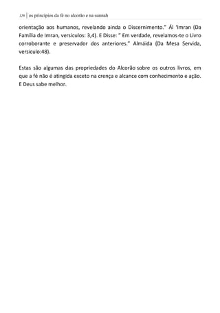 | os princípios da fé no alcorão e na sunnah029
orientação aos humanos, revelando ainda o Discernimento.” Ál ‘Imran (Da
Família de Imran, versiculos: 3,4). E Disse: ” Em verdade, revelamos-te o Livro
corroborante e preservador dos anteriores.” Almáida (Da Mesa Servida,
versiculo:48).
Estas são algumas das propriedades do Alcorão sobre os outros livros, em
que a fé não é atingida exceto na crença e alcance com conhecimento e ação.
E Deus sabe melhor.
 