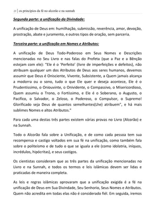 | os princípios da fé no alcorão e na sunnah03
Segunda parte: a unificação da Divindade:
A unificação de Deus em: humilhação, submissão, reverência, amor, devoção,
prostração, abate e juramento, e outros tipos de oração, sem parceria.
Terceira parte: a unificação em Nomes e Atributos:
A unificação de Deus Todo-Poderoso em Seus Nomes e Descrições
mencionadas no Seu Livro e nas falas do Profeta (que a Paz e a Bênção
estejam com ele): “Ele é o ‘Perfeito’ (livre de imperfeições e defeitos), não
atribuam qualquer um dos Atributos de Deus aos seres humanos, devemos
assumir que Deus é Onisciente, Vivente, Subsistente, a Quem jamais alcança
a modorra ou o sono, tudo o que Ele quer e deseja acontece, Ele é o
Prudentissimo, o Oniouvinte, o Onividente, o Compassivo, o Misericordioso,
Quem assumiu o Trono, o Fortíssimo, e Ele é o Soberano, o Augusto, o
Pacifico, o Salvador, o Zeloso, o Poderoso, o Compulsor, o Supremo!
Glorificado seja Deus de quantos semelhantes(Lhe) atribuem", e há mais
sublimes Nomes e altos Atributos.”
Para cada uma destas três partes existem várias provas no Livro (Alcorão) e
na Sunnah.
Todo o Alcorão fala sobre a Unificação, e de como cada pessoa tem sua
recompensa e castigo voltados em sua fé na unificação, como também fala
sobre o politeísmo e de tudo o que se iguala a ele (como idolatria, iníquos,
incrédulos, hipócritas), e seus castigos.
Os cientistas consideram que as três partes da unificação mencionadas no
Livro e na Sunnah, e todos os termos e leis islâmicas devem ser lidas e
praticadas de maneira completa.
As leis e regras islâmicas aprovaram que a unificação exigida é a fé na
unificação de Deus em Sua Divindade, Seu Senhorio, Seus Nomes e Atributos.
Quem não acredita em todas elas não é considerado fiél. Em seguida, iremos
 