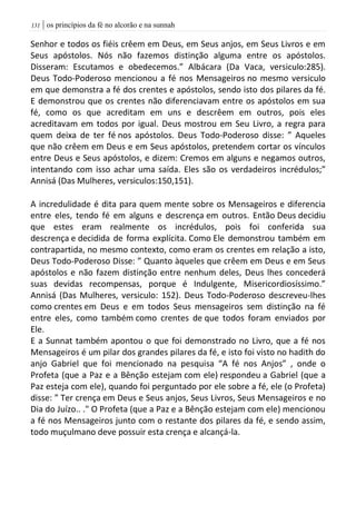 | os princípios da fé no alcorão e na sunnah030
Senhor e todos os fiéis crêem em Deus, em Seus anjos, em Seus Livros e em
Seus apóstolos. Nós não fazemos distinção alguma entre os apóstolos.
Disseram: Escutamos e obedecemos.” Albácara (Da Vaca, versiculo:285).
Deus Todo-Poderoso mencionou a fé nos Mensageiros no mesmo versiculo
em que demonstra a fé dos crentes e apóstolos, sendo isto dos pilares da fé.
E demonstrou que os crentes não diferenciavam entre os apóstolos em sua
fé, como os que acreditam em uns e descrêem em outros, pois eles
acreditavam em todos por igual. Deus mostrou em Seu Livro, a regra para
quem deixa de ter fé nos apóstolos. Deus Todo-Poderoso disse: ” Aqueles
que não crêem em Deus e em Seus apóstolos, pretendem cortar os vínculos
entre Deus e Seus apóstolos, e dizem: Cremos em alguns e negamos outros,
intentando com isso achar uma saída. Eles são os verdadeiros incrédulos;”
Annisá (Das Mulheres, versiculos:150,151).
A incredulidade é dita para quem mente sobre os Mensageiros e diferencia
entre eles, tendo fé em alguns e descrença em outros. Então Deus decidiu
que estes eram realmente os incrédulos, pois foi conferida sua
descrença e decidida de forma explícita. Como Ele demonstrou também em
contrapartida, no mesmo contexto, como eram os crentes em relação a isto,
Deus Todo-Poderoso Disse: ” Quanto àqueles que crêem em Deus e em Seus
apóstolos e não fazem distinção entre nenhum deles, Deus lhes concederá
suas devidas recompensas, porque é Indulgente, Misericordiosíssimo.”
Annisá (Das Mulheres, versiculo: 152). Deus Todo-Poderoso descreveu-lhes
como crentes em Deus e em todos Seus mensageiros sem distinção na fé
entre eles, como também como crentes de que todos foram enviados por
Ele.
E a Sunnat também apontou o que foi demonstrado no Livro, que a fé nos
Mensageiros é um pilar dos grandes pilares da fé, e isto foi visto no hadith do
anjo Gabriel que foi mencionado na pesquisa “A fé nos Anjos” , onde o
Profeta (que a Paz e a Bênção estejam com ele) respondeu a Gabriel (que a
Paz esteja com ele), quando foi perguntado por ele sobre a fé, ele (o Profeta)
disse: ” Ter crença em Deus e Seus anjos, Seus Livros, Seus Mensageiros e no
Dia do Juízo.. ." O Profeta (que a Paz e a Bênção estejam com ele) mencionou
a fé nos Mensageiros junto com o restante dos pilares da fé, e sendo assim,
todo muçulmano deve possuir esta crença e alcançá-la.
 