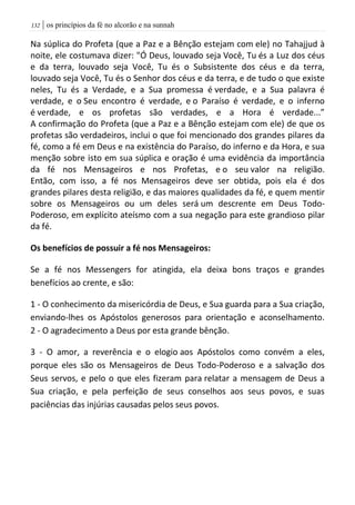 | os princípios da fé no alcorão e na sunnah032
Na súplica do Profeta (que a Paz e a Bênção estejam com ele) no Tahajjud à
noite, ele costumava dizer: "Ó Deus, louvado seja Você, Tu és a Luz dos céus
e da terra, louvado seja Você, Tu és o Subsistente dos céus e da terra,
louvado seja Você, Tu és o Senhor dos céus e da terra, e de tudo o que existe
neles, Tu és a Verdade, e a Sua promessa é verdade, e a Sua palavra é
verdade, e o Seu encontro é verdade, e o Paraíso é verdade, e o inferno
é verdade, e os profetas são verdades, e a Hora é verdade...”
A confirmação do Profeta (que a Paz e a Bênção estejam com ele) de que os
profetas são verdadeiros, inclui o que foi mencionado dos grandes pilares da
fé, como a fé em Deus e na existência do Paraíso, do inferno e da Hora, e sua
menção sobre isto em sua súplica e oração é uma evidência da importância
da fé nos Mensageiros e nos Profetas, e o seu valor na religião.
Então, com isso, a fé nos Mensageiros deve ser obtida, pois ela é dos
grandes pilares desta religião, e das maiores qualidades da fé, e quem mentir
sobre os Mensageiros ou um deles será um descrente em Deus Todo-
Poderoso, em explícito ateísmo com a sua negação para este grandioso pilar
da fé.
Os benefícios de possuir a fé nos Mensageiros:
Se a fé nos Messengers for atingida, ela deixa bons traços e grandes
benefícios ao crente, e são:
1 - O conhecimento da misericórdia de Deus, e Sua guarda para a Sua criação,
enviando-lhes os Apóstolos generosos para orientação e aconselhamento.
2 - O agradecimento a Deus por esta grande bênção.
3 - O amor, a reverência e o elogio aos Apóstolos como convém a eles,
porque eles são os Mensageiros de Deus Todo-Poderoso e a salvação dos
Seus servos, e pelo o que eles fizeram para relatar a mensagem de Deus a
Sua criação, e pela perfeição de seus conselhos aos seus povos, e suas
paciências das injúrias causadas pelos seus povos.
 