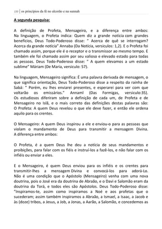 | os princípios da fé no alcorão e na sunnah033
A segunda pesquisa:
A definição de Profeta, Mensageiro, e a diferença entre ambos:
Na linguagem, o Profeta indica: Quem diz a grande notícia com grandes
benefícios, Deus Todo-Poderoso disse: ” Acerca de quê se interrogam?
Acerca da grande notícia” Annaba (Da Notícia, versiculos: 1,2). E o Profeta foi
chamado assim, porque ele é o receptor e o transmissor ao mesmo tempo. E
também ele foi chamado assim por seu valioso e elevado estado para todas
as pessoas. Deus Todo-Poderoso disse: ” A quem elevamos a um estado
sublime” Máriam (De Maria, versiculo: 57).
Na linguagem, Mensageiro significa: É uma palavra derivada de mensagem, o
que significa orientação, Deus Todo-Poderoso disse a respeito da rainha de
Sabá: ” Porém, eu lhes enviarei presentes, e esperarei para ver com que
voltarão os emissários.” Annaml (Das Formigas, versiculo:35).
Os estudiosos diferiram sobre a definição de cada um, de Profeta e de
Mensageiro no Islã, e o mais correto das definições destas palavras são:
O Profeta: A quem Deus revelou o que ele deve fazer, e então ele ordena
aquilo para os crentes.
O Mensageiro: A quem Deus inspirou a ele e enviou-o para as pessoas que
violam o mandamento de Deus para transmitir a mensagem Divina.
A diferença entre ambos:
O Profeta, é a quem Deus lhe deu a notícia de seus mandamentos e
proibições, para falar com os fiéis e instruí-los a fazê-los, e não falar com os
infiéis ou enviar a eles.
E o Mensageiro, é quem Deus enviou para os infiéis e os crentes para
transmitir-lhes a mensagem Divina e convocá-los para adorá-Lo.
Não é uma condição que o Apóstolo (Mensageiro) venha com uma nova
doutrina, pois o José era da doutrina de Abraão, e o Davi e Salomão eram da
doutrina da Torá, e todos eles são Apóstolos. Deus Todo-Poderoso disse:
”Inspiramos-te, assim como inspiramos a Noé e aos profetas que o
sucederam; assim também inspiramos a Abraão, a Ismael, a Isaac, a Jacob e
às (doze) tribos, a Jesus, a Job, a Jonas, a Aarão, a Salomão, e concedemos as
 