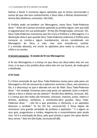 | os princípios da fé no alcorão e na sunnah034
Salmos a David. E enviamos alguns apóstolos que te temos mencionado e
outros de que não tens conhecimento; e Deus falou a Moisés diretamente.”
Annisá (Das Mulheres, versiculos: 163,164).
O Profeta pode ser também um Mensageiro, como Deus Todo-Poderoso
disse: ” Antes de ti jamais enviamos apóstolo ou profeta algum, sem que Satã
o sugestionasse em sua predicação;” Al-Haj (Da Peregrinação, versiculo: 52).
Deus Todo-Poderoso mencionou que Ele envia o Profeta e o Mensageiro. E a
declaração disto é que quando Deus Todo-Poderoso ordenava o Profeta para
convocar os crentes a algum mandamento, ele era considerado um
Mensageiro de Deus a eles, mas esta emissão era restrita.
E a emissão absoluta, era enviar os apóstolos para todas as criaturas, os
infiéis e os crentes.
A terceira pesquisa: O estado de fé nos Mensageiros:
A fé nos Mensageiros é a crença no que Deus nos disse sobre eles em seu
Livro, e no que o Seu profeta disse sobre eles em sua Sunnat, de modo geral
e detalhado.
A Fé Total:
É a firme convicção de que Deus Todo-Poderoso enviou para cada povo um
Mensageiro a fim de convocá-los a adorarem somente a Deus, sem parceria a
Ele, e a descrença no que é adorado em vez de Allah. Deus Todo-Poderoso
disse: ” Em verdade, Enviamos para cada povo um apóstolo, (com a ordem):
Adorai a Deus e afastai-vos do sedutor!” Annáhl (Das Abelhas, versiculo: 36).
E a crença que eles todos são honestos, virtuosos, maturos, justos, nobres e
direitos, piedosos, confiáveis, e remetentes bem guiados. Deus Todo-
Poderoso disse: ” ...Isto foi o que prometeu o Clemente, e os apóstolos
disseram a verdade." Ya Sin (Yá Sin, versiculo:52). E Disse depois de
mencionar uma grande variedade de profetas e apóstolos: ” E a alguns se
seus pais, progenitores e irmãos, elegemo-los e encaminhamos pela senda
reta. Tal é a orientação de Deus, pela qual orienta a quem Lhe apraz dentre
Seus servos.” Alan’am (Do Gado, versiculos:87,88).
 
