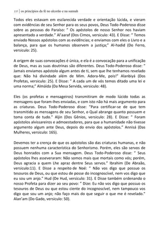 | os princípios da fé no alcorão e na sunnah035
Todos eles estavam em esclarecida verdade e orientação lúcida, e vieram
com evidências de seu Senhor para os seus povos, Deus Todo-Poderoso disse
sobre as pessoas do Paraíso: ” Os apóstolos de nosso Senhor nos haviam
apresentado a verdade.” Al’aaraf (Dos Cimos, versiculo: 43). E Disse: ” Temos
enviado Nossos apóstolos com as evidências; e enviamos com eles o Livro e a
balança, para que os humanos observem a justiça;” Al-hadid (Do Ferro,
versiculo: 25).
A origem de suas convocações é única, e ela é a convocação para a unificação
de Deus, mas as suas doutrinas são diferentes. Deus Todo-Poderoso disse: ”
Jamais enviamos apóstolo algum antes de ti, sem que lhe tenhamos revelado
que: Não há divindade além de Mim. Adora-Me, pois!” Alanbiyá (Dos
Profetas, versiculo: 25). E Disse: ” A cada um de vós temos ditado uma lei e
uma norma;” Almáida (Da Mesa Servida, versiculo: 48).
Eles (os profetas e mensageiros) transmitiram de modo lúcido todas as
mensagens que foram-lhes enviadas, e com isto não há mais argumento para
as criaturas. Deus Todo-Poderoso disse: ”Para certificar-se de que tem
transmitido as mensagens de seu Senhor, o Qual abrange quanto possuem e
toma conta de tudo.” Aljin (Dos Gênios, versiculo: 28). E Disse: ” Foram
apóstolos alvissareiros e admoestadores, para que a humanidade não tivesse
argumento algum ante Deus, depois do envio dos apóstolos.” Annisá (Das
Mulheres, versiculo: 165).
Devemos ter a crença de que os apóstolos são das criaturas humanas, e não
possuem nenhuma característica do Senhorismo. Porém, eles são servos de
Deus honrados com a Sua mensagem. Deus Todo-Poderoso disse: ” Seus
apóstolos lhes asseveraram: Não somos mais que mortais como vós; porém,
Deus agracia a quem Lhe apraz dentre Seus servos.” Ibrahim (De Abraão,
versiculo:11). E Disse a respeito de Noé: ” Não vos digo que possuo os
tesouros de Deus, ou que estou de posse do incognoscível, nem vos digo que
eu sou um anjo.” Hud (De Hud, versiculo: 31). E Disse também ordenando o
nosso Profeta para dizer ao seu povo: ” Dize: Eu não vos digo que possuo os
tesouros de Deus ou que estou ciente do incognoscível, nem tampouco vos
digo que sou um anjo; não faço mais do que seguir o que me é revelado.”
Alan’am (Do Gado, versiculo: 50).
 