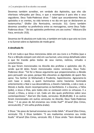 | os princípios da fé no alcorão e na sunnah036
Devemos também acreditar, em verdade dos Apóstolos, que eles são
vitoriosos reforçados por Deus, e que a recompensa é para eles e seus
seguidores. Deus Todo-Poderoso disse: ” Sabei que secundaremos Nossos
apóstolos e os crentes, na vida terrena e no dia em que se declararem as
testemunhas.” Gháfer (Do Remissório, versiculo: 51). Como também
devemos acreditar na preferência entre os mensageiros, como Deus Todo-
Poderoso disse: ” De tais apóstolos preferimos uns aos outros.” Albácara (Da
Vaca, versiculo: 253).
Devemos ter fé absoluta em tudo isto, e também em tudo o que veio no Livro
e na Sunnat sobre os Apóstolos de modo geral.
A detalhada fé:
A fé em tudo o que Deus mencionou deles em seu Livro e o Profeta (que a
Paz e a Bênção estejam com ele) em sua Sunnat, uma crença detalhada sobre
o que foi trazido pelos textos de seus nomes, notícias, virtudes e
características.
Os que foram mencionados no Alcorão dos profetas e apóstolos são 25,
sendo que 18 deles foram mencionados nestes versículos, Deus Todo-
Poderoso disse: ”Tal foi o Nosso argumento que proporcionamos a Abraão
para persuadir seu povo, porque Nós elevamos as dignidades de quem Nos
apraz. Teu Senhor (ó Mohamad) é Prudente, Sapientíssimo. Agraciamo-lo
com Isaac e Jacob, a quem iluminamos como havíamos iluminado
anteriormente a Noé e sua descendência, a David e Salomão, a Job e José, a
Moisés e Aarão. Assim recompensamos os benfeitores. E a Zacarias, a Yáhia
(joão), a Jesus e Elias, pois todos eles se contavam entre os virtuosos. E a
Ismael, a Eliseu, a Jonas e Lot. Cada um dos quais preferimos sobre seus
contemporâneos.” Alan’am (Do Gado, versiculos: 83,84,85,86). E os outros
foram mencionados em outros versiculos no Alcorão. Deus Todo-Poderoso
disse: ” E ao povo de Ad enviamos seu irmão Hud*” Al’aaraf (Dos Cimos,
versiculo:65). (* Um velho profeta árabe).
E Disse: ”Ao povo de Samud enviamos seu irmão Sáleh.” Al’aaraf (Dos Cimos,
versiculo: 73). E Disse também: ”E aos madianitas enviamos seu irmão
Xuaib.” Al’aaraf (Dos Cimos, versiculo: 85). E Disse ainda: ”Sem dúvida que
 