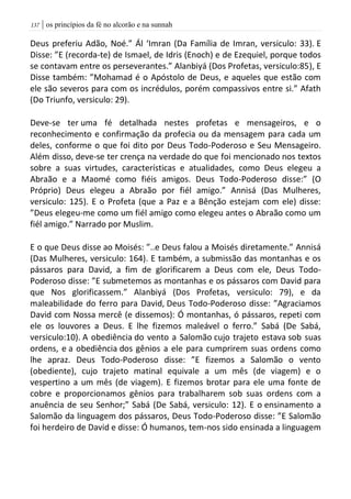 | os princípios da fé no alcorão e na sunnah037
Deus preferiu Adão, Noé.” Ál ‘Imran (Da Família de Imran, versiculo: 33). E
Disse: ”E (recorda-te) de Ismael, de Idris (Enoch) e de Ezequiel, porque todos
se contavam entre os perseverantes.” Alanbiyá (Dos Profetas, versiculo:85), E
Disse também: ”Mohamad é o Apóstolo de Deus, e aqueles que estão com
ele são severos para com os incrédulos, porém compassivos entre si.” Afath
(Do Triunfo, versiculo: 29).
Deve-se ter uma fé detalhada nestes profetas e mensageiros, e o
reconhecimento e confirmação da profecia ou da mensagem para cada um
deles, conforme o que foi dito por Deus Todo-Poderoso e Seu Mensageiro.
Além disso, deve-se ter crença na verdade do que foi mencionado nos textos
sobre a suas virtudes, características e atualidades, como Deus elegeu a
Abraão e a Maomé como fiéis amigos. Deus Todo-Poderoso disse:” (O
Próprio) Deus elegeu a Abraão por fiél amigo.” Annisá (Das Mulheres,
versiculo: 125). E o Profeta (que a Paz e a Bênção estejam com ele) disse:
”Deus elegeu-me como um fiél amigo como elegeu antes o Abraão como um
fiél amigo.” Narrado por Muslim.
E o que Deus disse ao Moisés: ”..e Deus falou a Moisés diretamente.” Annisá
(Das Mulheres, versiculo: 164). E também, a submissão das montanhas e os
pássaros para David, a fim de glorificarem a Deus com ele, Deus Todo-
Poderoso disse: ”E submetemos as montanhas e os pássaros com David para
que Nos glorificassem.” Alanbiyá (Dos Profetas, versiculo: 79), e da
maleabilidade do ferro para David, Deus Todo-Poderoso disse: ”Agraciamos
David com Nossa mercê (e dissemos): Ó montanhas, ó pássaros, repeti com
ele os louvores a Deus. E lhe fizemos maleável o ferro.” Sabá (De Sabá,
versiculo:10). A obediência do vento a Salomão cujo trajeto estava sob suas
ordens, e a obediência dos gênios a ele para cumprirem suas ordens como
lhe apraz. Deus Todo-Poderoso disse: ”E fizemos a Salomão o vento
(obediente), cujo trajeto matinal equivale a um mês (de viagem) e o
vespertino a um mês (de viagem). E fizemos brotar para ele uma fonte de
cobre e proporcionamos gênios para trabalharem sob suas ordens com a
anuência de seu Senhor;” Sabá (De Sabá, versiculo: 12). E o ensinamento a
Salomão da linguagem dos pássaros, Deus Todo-Poderoso disse: ”E Salomão
foi herdeiro de David e disse: Ó humanos, tem-nos sido ensinada a linguagem
 
