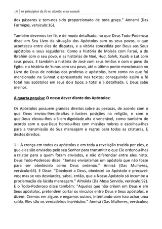 | os princípios da fé no alcorão e na sunnah038
dos pássaros e tem-nos sido proporcionado de toda graça.” Annaml (Das
Formigas, versiculo:16).
Também devemos ter fé, e de modo detalhado, no que Deus Todo-Poderoso
disse em Seu Livro da situação dos Apóstolos com os seus povos, o que
aconteceu entre eles de disputas, e a vitória concedida por Deus aos Seus
apóstolos e seus seguidores. Como a história de Moisés com Faraó, a de
Ibrahim com o seu povo, e as histórias de Noé, Hud, Saleh, Xuaib e Lut com
seus povos. E também a história de José com seus irmãos e com o povo do
Egito, e a história de Yunus com seu povo, até o último ponto mencionado no
Livro de Deus de notícias dos profetas e apóstolos, bem como no que foi
mencionado na Sunnat e apresentado nos textos; conseguindo assim a fé
total nos apóstolos em seus dois tipos, a total e a detalhada. E Deus sabe
melhor.
A quarta pequisa: O nosso dever diante dos Apóstolos:
Os Apóstolos possuem grandes direitos sobre as pessoas, de acordo com o
que Deus enviou-lhes de altas e ilustres posições na religião, e com o
que Deus elevou-lhes a Si em dignidade alta e venerável, como também de
acordo com o que Deus honrou-lhes com missões nobres e escolheu-lhes
para a transmissão de Sua mensagem e regras para todas as criaturas. E
destes direitos:
1 – A crença em todos os apóstolos e em toda a revelação trazida por eles, e
que eles são enviados pelo seu Senhor para transmitir o que Ele ordenou-lhes
a ralatar para a quem foram enviados, e não diferenciar entre eles nisto.
Deus Todo-Poderoso disse: ”Jamais enviaríamos um apóstolo que não fosse
para ser obedecido como Deus ordenou.” Annisá (Das Mulheres,
versiculo:64). E Disse: ”Obedecei a Deus, obedecei ao Apóstolo e precavei-
vos; mas se vos desviardes, sabei, então, que a Nosso Apóstolo só incumbe a
proclamação da lúcida mensagem.” Almáida (Da Mesa Servida, versiculo:92).
E o Todo-Poderoso disse também: ”Aqueles que não crêem em Deus e em
Seus apóstolos, pretendem cortar os vínculos entre Deus e Seus apóstolos, e
dizem: Cremos em alguns e negamos outros, intentando com isso achar uma
saída. Eles são os verdadeiros incrédulos.” Annisá (Das Mulheres, versiculos:
 
