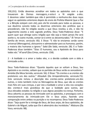 | os princípios da fé no alcorão e na sunnah039
150,151). Então devemos acreditar em todos os apóstolos com o que
trouxeram de Divinas mensagens, e esta é a fé exigida a eles.
E devemos saber também que não é permitido a nenhuma das duas raças
seguir os apóstolos anteriores depois do envio do Profeta Maomé (que a Paz
e a Bênção estejam com ele), pois ele foi enviado para todas as pessoas, e
sua doutrina cancela todas as doutrinas anteriores dos profetas que o
precederam, não há religião exceto a que Deus revelou a ele, e não há
seguimento exceto a este sagrado profeta. Deus Todo-Poderoso disse: ”E
quem quer que almege outra religião que não seja o Islam jamais lhe será
aceito e, no outro mundo, contar-se-á entre os desventurados.” Ál ‘Imran (A
família de Imran, versiculo: 85). E Disse: ”E não te enviamos senão como
universal (Mensageiro), alvissareiro e admoestador para os humanos; porém,
a maioria dos humanos o ignora.” Sabá (De Sabá, versiculo: 28). E o Todo-
Poderoso disse também: ”Dize: Ó humanos, sou o Apóstolo de Deus para
todos vós.” Al’aaraf (Dos Cimos, versiculo: 158).
2 - A lealdade e o amor a todos eles, e o devido cuidado com o ódio e
inimizade a eles.
Deus Todo-Poderoso disse: ”Quanto àqueles que se voltam a Deus, Seu
Apóstolo e os crentes, saibam que os partidos de Deus serão os vencedores.”
Amáida (Da Mesa Servida, versiculo: 56). E Disse: ”Os crentes e as crentes são
protetores uns dos outros.” Attaubah (Do Arrependimento, versiculo:71).
Este versiculo incluiu a descrição dos crentes como protetores uns dos
outros, e nisto também inclui os Mensageiros de Deus, que são os crentes
mais fiéis em suas crenças, e por isto a lealdade e amor a eles nos corações
dos crentes é mais grandiosa do que a lealdade para outros, por
seus elevados estados na religião e suas dignas posições na crença. Portanto,
Deus advertiu as pessoas da inimizade com os apóstolos, e prosseguiu com o
mencionamento da inimizade com Ele e Seus anjos, fazendo uma
comparação entre ambos na punição e na recompensa. Deus Todo-Poderoso
disse: ”Seja quem for o inimigo de Deus, de Seus anjos, de Seus apóstolos, de
Gabriel e de Miguel, saiba que Ele é adversário dos incrédulos.” Albácara (Da
Vaca, versiculo: 98).
 