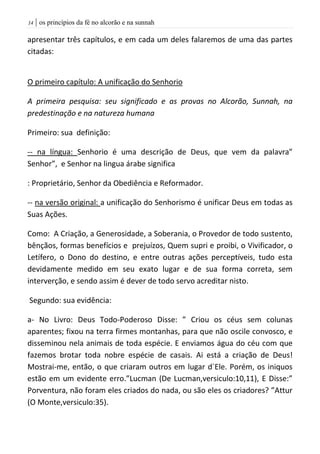 | os princípios da fé no alcorão e na sunnah04
apresentar três capítulos, e em cada um deles falaremos de uma das partes
citadas:
O primeiro capítulo: A unificação do Senhorio
A primeira pesquisa: seu significado e as provas no Alcorão, Sunnah, na
predestinação e na natureza humana
Primeiro: sua definição:
-- na língua: Senhorio é uma descrição de Deus, que vem da palavra”
Senhor”, e Senhor na lingua árabe significa
: Proprietário, Senhor da Obediência e Reformador.
-- na versão original: a unificação do Senhorismo é unificar Deus em todas as
Suas Ações.
Como: A Criação, a Generosidade, a Soberania, o Provedor de todo sustento,
bênçãos, formas benefícios e prejuízos, Quem supri e proibi, o Vivificador, o
Letífero, o Dono do destino, e entre outras ações perceptíveis, tudo esta
devidamente medido em seu exato lugar e de sua forma correta, sem
interverção, e sendo assim é dever de todo servo acreditar nisto.
Segundo: sua evidência:
a- No Livro: Deus Todo-Poderoso Disse: ” Criou os céus sem colunas
aparentes; fixou na terra firmes montanhas, para que não oscile convosco, e
disseminou nela animais de toda espécie. E enviamos água do céu com que
fazemos brotar toda nobre espécie de casais. Ai está a criação de Deus!
Mostrai-me, então, o que criaram outros em lugar d`Ele. Porém, os iniquos
estão em um evidente erro.”Lucman (De Lucman,versiculo:10,11), E Disse:”
Porventura, não foram eles criados do nada, ou são eles os criadores? ”Attur
(O Monte,versiculo:35).
 