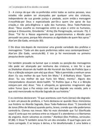 | os princípios da fé no alcorão e na sunnah041
3 - A crença de que são os preferidos entre todas as outras pessoas, seus
estados não podem ser alcançados por qualquer uma das criaturas,
independente de sua grande justiça e piedade, assim então a mensagem
é escolhida por Deus e especializada por Ele a quem Lhe apraz de Sua
criação, e não pela diligência e ação dos humanos. Deus Todo-Poderoso
disse: ”Deus escolhe os mensageiros entre os anjos e entre os humanos,
porque é Oniouvinte, Onividente.” Al-Haj (Da Peregrinação, versiculo: 75). E
Disse: ”Tal foi o Nosso argumento que proporcionamos a Abraão para
persuadir seu povo, porque Nós elevamos as dignidades de quem Nos apraz.”
Alan’am (Do Gado, versiculo: 83).
E Ele disse isto depois de mencionar uma grande variedade dos profetas e
mensageiros: ”Cada um dos quais preferimos sobre seus contemporâneos.”
Alan’am (Do Gado, versiculo:86). E isto ja foi mencionado na primeira
pesquisa deste capítulo.
Foi também provado na Sunnat que o estado ou posição dos mensageiros
não pode ser alcançado por nenhuma das criaturas, e isto foi o que
os Shaikahan disseram do hadith de Abi Hurairah das falas do Profeta (que a
Paz e a Bênção estejam com ele) que disse: "Não é permitido a nenhum servo
dizer: Eu sou melhor do que Yunis bin Mata." E Al-Bukhary disse: "Quem
disse: 'Eu sou melhor do que Yunis bin Mata', mentiu". Alguns dos
interpretadores disseram deste hadith: "O Profeta (que a Paz e a Bênção
estejam com ele) disse: "Isto é ultrajante, os ignorantes imaginarem algo
sobre Yunus (que a Paz esteja com ele) que degrade seu estado, pelo o
que está mencionado no Alcorão Sagrado de sua história."
E os cientistas declararam: "O que aconteceu com Yunis (Jonas) não degrada-
o nem um pouco da profecia, e Yunis destacou-se quando Deus mencionou
sua história no Alcorão Sagrado, Deus Todo-Poderoso disse: ”E (recorda-te)
de Jonas (filho de Mateus) quando partiu, bravo, crendo que não poderíamos
controlá-lo. Clamou nas trevas: Não há mais divindade que Tu! Glorificado
sejas! É certo que me contava entre os iníquos! E o atendemos e o libertamos
da angústia. Assim salvamos os crentes.” Alanbiyá (Dos Profetas, versiculos:
87,88). E Disse:”E também Jonas foi um dos enviados. O qual fugiu para um
navio carregado. E se lançou à deriva, e foi desafortunado. E uma baleia o
 