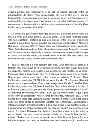 | os princípios da fé no alcorão e na sunnah040
enguliu porque era repreensível. E se não se tivesse contado entre os
glorificadores de Deus, Teria permanecido em seu ventre até o Dia da
Ressurreição. E o arrojamos, enfermo, a uma praia deserta. E fizemos crescer
ao lado dele uma aboboreira. E o enviamos a cem mil (indivíduos) ou mais. E
creram nele, e lhes permitimos deleitarem-se transitoriamente.” Assáfat (Dos
Enfileirados, versiculos: 139- 148).
4 – A crença de que existem favoritos entre eles, e que não estão todos no
mesmo nível, pois Deus preferiu uns aos outros. Deus Todo-Poderoso disse:
“De tais apóstolos preferimos uns aos outros. Entre eles se encontram
aqueles a quem Deus falou, e aqueles que elevamos em dignidade.” Albácara
(Da Vaca, versiculo:253). O Tabari disse na interpretação deste versiculo:
"Deus Todo-Poderoso disse: Estes são os Meus apóstolos, Eu preferi uns aos
outros e elevei-os em dignidade e estado, cada um deles é preferível em algo
e possui um estado nobre, de acordo com as evidências dos textos que
mencionam seus vários direitos sobre a humanidade."
5 - Que as Bênçãos e a Paz estejam com eles, Deus ordenou as pessoas a
falarem isto, e Disse que deve ser sempre mantido este bom louvor para Seus
mensageiros, mesmo pelas nações que procedem suas mortes. Deus Todo-
Poderoso disse a respeito de Noé: ”E o fizemos passar para a posteridade.
Que a paz esteja com Noé entre todas as criaturas!” Assáfat (Dos
Enfileirados, versiculos: 78,79). E Disse sobre Abraão: ”E o fizemos (Abraão)
passar para a posteridade. Que a paz esteja com Abraão!” Assáfat (Dos
Enfileirados, versiculos:108,109). E também Disse sobre Moisés e Aarão: ”E
os fizemos passar para a posteridade. Que a paz esteja com Moisés e Aarão!"
Assáfat (Dos Enfileirados, versiculos: 119,120). Ele Disse ainda: ”E que a paz
esteja com os apóstolos!” Assáfat (Dos Enfileirados, versiculo: 181). O Ibn
Kather disse sobre este versiculo Divino: ” Os ditos de Deus 'Que a paz esteja
com Noé entre todas as criaturas!' Assáfat (Dos Enfileirados, versiculo:79),
interpreta o bom mencionamento e o belo louvor que Deus manteve a ele, e
esta paz deve ser proporcionada a ele por todas as nações que procedem sua
morte. E o Imam Alnawawe transferiu a concordância dos cientistas sobre a
permissão de orar por todos os outros profetas e o bem de fazer-se isto,
e disse: "Todos concordaram na oração ao profeta Maomé (que a Paz e a
Bênção estejam com ele), e também concordaram na oração a todos os
 