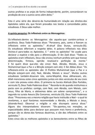 | os princípios da fé no alcorão e na sunnah042
outros profetas e os anjos de forma independente, porém, concordaram na
proibição de orar a outros seres além deles.”
Esta é uma série dos deveres da humanidade em relação aos direitos dos
Apóstolos sobre ela, que foram provados nos textos e concordados pelos
estudiosos. E Deus sabe melhor.
A quinta pesquisa: Os inflexíveis entre os Mensageiros:
Os inflexíveis dentre os Mensageiros são aqueles que contém certeza e
paciência. Deus Todo-Poderoso disse: ”Persevera, pois, como o fizeram os
inflexíveis entre os apóstolos.” Al-ahcaf (Das Dunas, versiculo:35).
Os estudiosos diferiram a respeito deles. A palavra inflexíveis nos ditos
Divinos é para todos os Apóstolos. E " entre os apóstolos" foi usado para
declarar a espécie e não para a diferenciação. O ibn Zaid disse: "Todos os
apóstolos eram inflexíveis, Deus não enviou nenhum profeta sem que tivesse
determinação, firmeza, opinião resolúvel e perfeição da mente."
E há quem disse que eles são cinco: Noé, Abraão, Moisés, Jesus e
Muhammad (que a Paz e a Bênção estejam com ele). E Ibn Abbas disse: "Os
inflexíveis entre os apóstolos são: O Profeta Muhammad (que a Paz e a
Bênção estejam com ele), Noé, Abraão, Moisés e Jesus”. Muitos outros
estudiosos também disseram isto, como Mojahid, Ataa alkharasani, etc.
Allah mencionou estes cinco apóstolos juntos em dois versículos de seu Livro
e com isto provou estes ditos. O primeiro na Surata Alahzab (Dos Partidos,
versiculo:7), Deus Todo Poderoso disse: ” Recorda-te de quando instituímos o
pacto com os profetas: contigo, com Noé, com Abraão, com Moisés, com
Jesus, filho de Maria, e obtivemos deles um solene compromisso.”, e o
segundo na surata Axxura (Do Concenso, versiculo:13), Deus Todo Poderoso
disse: ”Prescreveu-vos a mesma religião que havia instituído a Noé – a qual te
revelamos, a qual havíamos recomendado a Abraão, a Moisés e Jesus,
(dizendo-lhes): Observai a religião e não discrepeis acerca disso.”
Alguns dos interpretadores disseram: "Ele apontou, nas menções, as
especialidades deles para declarar que possuem mais honra e preferência,
porque são os donos das famosas doutrinas, e são dos inflexíveis entre os
apóstolos."
Estes cinco são os melhores apóstolos e os benevolentes entre os filhos de
 