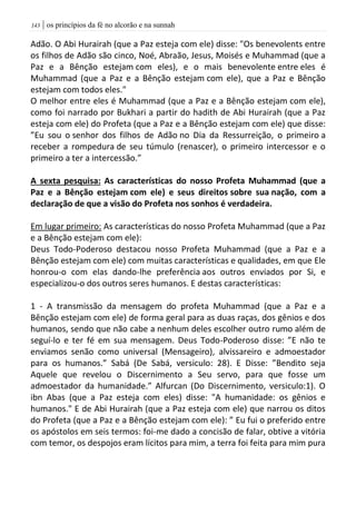 | os princípios da fé no alcorão e na sunnah043
Adão. O Abi Hurairah (que a Paz esteja com ele) disse: "Os benevolents entre
os filhos de Adão são cinco, Noé, Abraão, Jesus, Moisés e Muhammad (que a
Paz e a Bênção estejam com eles), e o mais benevolente entre eles é
Muhammad (que a Paz e a Bênção estejam com ele), que a Paz e Bênção
estejam com todos eles."
O melhor entre eles é Muhammad (que a Paz e a Bênção estejam com ele),
como foi narrado por Bukhari a partir do hadith de Abi Hurairah (que a Paz
esteja com ele) do Profeta (que a Paz e a Bênção estejam com ele) que disse:
”Eu sou o senhor dos filhos de Adão no Dia da Ressurreição, o primeiro a
receber a rompedura de seu túmulo (renascer), o primeiro intercessor e o
primeiro a ter a intercessão.”
A sexta pesquisa: As características do nosso Profeta Muhammad (que a
Paz e a Bênção estejam com ele) e seus direitos sobre sua nação, com a
declaração de que a visão do Profeta nos sonhos é verdadeira.
Em lugar primeiro: As características do nosso Profeta Muhammad (que a Paz
e a Bênção estejam com ele):
Deus Todo-Poderoso destacou nosso Profeta Muhammad (que a Paz e a
Bênção estejam com ele) com muitas características e qualidades, em que Ele
honrou-o com elas dando-lhe preferência aos outros enviados por Si, e
especializou-o dos outros seres humanos. E destas características:
1 - A transmissão da mensagem do profeta Muhammad (que a Paz e a
Bênção estejam com ele) de forma geral para as duas raças, dos gênios e dos
humanos, sendo que não cabe a nenhum deles escolher outro rumo além de
seguí-lo e ter fé em sua mensagem. Deus Todo-Poderoso disse: ”E não te
enviamos senão como universal (Mensageiro), alvissareiro e admoestador
para os humanos.” Sabá (De Sabá, versiculo: 28). E Disse: ”Bendito seja
Aquele que revelou o Discernimento a Seu servo, para que fosse um
admoestador da humanidade.” Alfurcan (Do Discernimento, versiculo:1). O
ibn Abas (que a Paz esteja com eles) disse: "A humanidade: os gênios e
humanos." E de Abi Hurairah (que a Paz esteja com ele) que narrou os ditos
do Profeta (que a Paz e a Bênção estejam com ele): ” Eu fui o preferido entre
os apóstolos em seis termos: foi-me dado a concisão de falar, obtive a vitória
com temor, os despojos eram lícitos para mim, a terra foi feita para mim pura
 