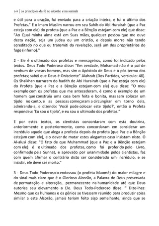 | os princípios da fé no alcorão e na sunnah044
e útil para a oração, fui enviado para a criação inteira, e fui o último dos
Profetas.” E o Imam Muslim narrou em seu Sahih do Abi Hurairah (que a Paz
esteja com ele) do profeta (que a Paz e a Bênção estejam com ele) que disse:
”Ao Qual minha alma está em Suas mãos, qualquer pessoa que me ouve
desta nação, seja um judeu ou um cristão, e depois morre não tendo
acreditado no que eu transmiti da revelação, será um dos proprietários do
fogo (inferno)."
2 - Ele é o ultimado dos profetas e mensageiros, como foi indicado pelos
textos. Deus Todo-Poderoso disse: ”Em verdade, Mohamad não é o pai de
nenhum de vossos homens, mas sim o Apóstolo de Deus e o pós termo dos
profetas; sabei que Deus é Onisciente” Alahzab (Dos Partidos, versiculo: 40).
Os Shaikhan narraram do hadith de Abi Hurairah (que a Paz esteja com ele)
do Profeta (que a Paz e a Bênção estejam com ele) que disse: ”O meu
exemplo com os profetas que me antecederam, é como o exemplo de um
homem que construiu uma casa bem feita e bonita, mas sem colocar um
tijolo no canto, e as pessoas começaram a circungirar em torno dela,
admirando-a, e dizendo: 'Você pode colocar este tijolo?', então o Profeta
respondeu: 'Eu sou o tijolo', e eu sou o ultimado dos profetas.”
E por estes textos, os cientistas concordaram com esta doutrina,
anteriormente e posteriormente, como concordaram em considerar um
incrédulo aquele que alega a profecia depois do profeta (que Paz e a Bênção
estejam com ele), e o dever de matar estes alegantes caso insistam nisto. O
Al-alusi disse: "O fato de que Muhammad (que a Paz e a Bênção estejam
com ele) é o ultimado dos profetas, como foi proferido pelo Livro,
confirmado pela Sunnat, e aprovado por unanimidade pelos cientistas, faz
com quem afirmar o contrário disto ser considerado um incrédulo, e se
insistir, ele deve ser morto."
3 - Deus Todo-Poderoso o endossou (o profeta Maomé) do maior milagre e
do sinal mais claro que é o Glorioso Alcorão, a Palavra de Deus preservada
de permutação e alteração, permanecente na humanidade até que Deus
autorize seu elevamento a Ele. Deus Todo-Poderoso disse: ” Dize-lhes:
Mesmo que os humanos e os gênios se tivessem reunido para produzir coisa
similar a este Alcorão, jamais teriam feito algo semelhante, ainda que se
 