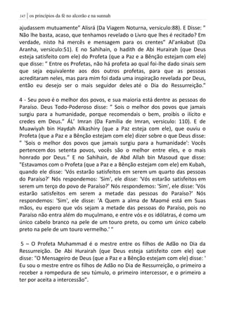 | os princípios da fé no alcorão e na sunnah045
ajudassem mutuamente” Alisrá (Da Viagem Noturna, versiculo:88). E Disse: ”
Não lhe basta, acaso, que tenhamos revelado o Livro que lhes é recitado? Em
verdade, nisto há mercês e mensagem para os crentes” Al’ankabut (Da
Aranha, versiculo:51). E no Sahihain, o hadith de Abi Hurairah (que Deus
esteja satisfeito com ele) do Profeta (que a Paz e a Bênção estejam com ele)
que disse: ” Entre os Profetas, não há profeta ao qual foi-lhe dado sinais sem
que seja equivalente aos dos outros profetas, para que as pessoas
acreditaram neles, mas para mim foi dada uma inspiração revelada por Deus,
então eu desejo ser o mais seguidor deles até o Dia do Ressurreição.”
4 - Seu povo é o melhor dos povos, e sua maioria está dentre as pessoas do
Paraíso. Deus Todo-Poderoso disse: ” Sois o melhor dos povos que jamais
surgiu para a humanidade, porque recomendais o bem, proibis o ilícito e
credes em Deus.” ÁL’ Imran (Da Família de Imran, versiculo: 110). E de
Muawiyah bin Haydah Alkashiry (que a Paz esteja com ele), que ouviu o
Profeta (que a Paz e a Bênção estejam com ele) dizer sobre o que Deus disse:
” 'Sois o melhor dos povos que jamais surgiu para a humanidade': Vocês
pertencem dos setenta povos, vocês são o melhor entre eles, e o mais
honrado por Deus.” E no Sahihain, de Abd Allah bin Masoud que disse:
"Estavamos com o Profeta (que a Paz e a Bênção estejam com ele) em Kubah,
quando ele disse: 'Vós estarão satisfeitos em serem um quarto das pessoas
do Paraíso?' Nós respondemos: 'Sim', ele disse: 'Vós estarão satisfeitos em
serem um terço do povo de Paraíso?' Nós respondemos: 'Sim', ele disse: 'Vós
estarão satisfeitos em serem a metade das pessoas do Paraíso?' Nós
respondemos: 'Sim', ele disse: 'A Quem a alma de Maomé está em Suas
mãos, eu espero que vós sejam a metade das pessoas do Paraíso, pois no
Paraíso não entra além do muçulmano, e entre vós e os idólatras, é como um
único cabelo branco na pele de um touro preto, ou como um único cabelo
preto na pele de um touro vermelho.' "
5 – O Profeta Muhammad é o mestre entre os filhos de Adão no Dia da
Ressurreição. De Abi Hurairah (que Deus esteja satisfeito com ele) que
disse: "O Mensageiro de Deus (que a Paz e a Bênção estejam com ele) disse: '
Eu sou o mestre entre os filhos de Adão no Dia de Ressurreição, o primeiro a
receber a rompedura de seu túmulo, o primeiro intercessor, e o primeiro a
ter por aceita a intercessão”.
 