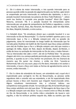 | os princípios da fé no alcorão e na sunnah046
6 - Ele é o dono da maior intercessão, e isto quando intercede para as
pessoas quando estão na posição de julgamento pelo seu Senhor, após terem
se empenhado por esta intercessão os melhores dos Apóstolos, e ela é a
posição louvável mencionada nas palavras de Deus Todo-Poderoso: ” ..talvez
assim teu Senhor te concede uma posição louvável” Alisrá (Da Viagem
Noturna, versiculo: 79). E a posição louvável foi interpretada como
intercessão por um grupo de companheiros do Profeta e seguidores, e entre
eles: Hozaifa, Salman, Anas, Abu Horairah, Ibn Masoud, Jaber bin Abd Allah,
Ibn Abas, Mojahid, Kotadah, e entre outros..
E o Kotadah disse: "Os estudiosos diziam que a posição louvável é a sua
intercessão no Dia da Ressurreição." E a Sunnat também apontou para a sua
intercessão (que a Paz e a Bênção estejam com ele) na posição do
julgamento, como foi mencionado no longo hadith da intercessão que foi
narrado pelos Shaikhan do hadith de Abi Hurairah (que Deus esteja satisfeito
com ele) do Profeta (que a Paz e a Bênção estejam com ele) que mostra a
apologia de Adão, depois de Noé, depois de Abraão, depois de Moisés, e
então de Jesus na aceitação da intercessão no Dia do Juízo, e todos falaram :
“Ela (a intercessão) não cabe a mim", até ele (o Profeta) falar: "As pessoas
chegam até mim e eu começo pedindo permissão para interceder, e Deus me
permite, e quando eu ver o meu Senhor me prostrarei, Ele me chamará da
maneira que Ele quizer me chamar, e então me Dirá: "Levante-se
Muhammad, fale e Eu vou ouvir, peça e Eu lhe darei, interceda e irei aceitar a
intercessão, e louve a Deus com todas as formas de agradecimento como te
ensinei, então interceda ..”.
7 - Ele é o dono do estandarte do louvor, um estandarte real, o qual ele é
especializado para carregá-lo no Dia da Ressurreição, as pessoas serão
seguidores dele e estarão sob sua estandarte, e ele foi especializado disto
porque louvou a Deus com louvores que ninguém havera louvado antes.
Alguns estudiosos mencionaram isto, e a Sunnat indicou sua
competência nesta grande virtude. Foi narrado por Abu Al-Sa'eed Khudri (que
Deus esteja satisfeito com ele) que disse: "O Mensageiro de Deus (que a Paz
e a Bênção estejam com ele) disse: 'Eu sou o mestre entre os filhos de Adão
no Dia da Ressurreição, e na minha mão o estandarte do louvor e sem
orgulho, e não há nenhum profeta naquele dia, Adão ou outrém, que não
 