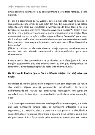| os princípios da fé no alcorão e na sunnah047
estará sob meu estandarte, e eu sou o primeiro a ter a terra rompida, e sem
orgulho.' ”
8 - Ele é o proprietário da "Al-wasila", que é o mais alto nível no Paraíso, e
será apenas de um servo. De Abd Allah bin Amr bin Alaas (que Deus esteja
satisfeito com eles) que escutaram o Mensageiro de Deus (que a Paz e a
Bênção estejam com ele) dizer: “Quando ouvirem o muezzin*, digam o que
ele diz e, em seguida, orem por mim, e quem orar por mim uma oração, Alláh
o abençoará por dez orações, então peçam a Deus a "Al-wasila" para mim,
ela é um lugar no Paraíso, que será obtida apenas por um servo dos servos de
Deus, e espero que eu o garanta, e quem pedir para mim a Al-wasila obterá a
intercessão”.
(*Nota de tradutor: proclamador da reza, ou seja, a pessoa que chama para a
reza em voz alta ditando determinados ditos especificados para este
chamamento).
E entre outras das características e qualidades do Profeta (que a Paz e a
Bênção estejam com ele), que evidenciam o seu alto grau de dignidade ao
seu Senhor, e sua destacada posição nesta vida e na vida futura.
Os direitos do Profeta (que a Paz e a Bênção estejam com ele) sobre sua
nação:
Os direitos do Profeta (que a Paz e Bênção estejam com ele) sobre sua nação
são muitos, alguns deles já previamente mencionados dos deveres
da humanidade em relação aos direitos dos mensageiros em geral. Em
seguida, iremos ilustrar alguns de seus direitos particulares sobre sua nação,
e são:
1 - A crença pormenorizada em sua missão profética e mensagem, e a fé de
que suas mensagens cancela todas as mensagens anteriores e o seu
seguimento, e o requisito disto: a crença em suas palavras, a obediência a
sua ordem, abster-se do que ele proibiu, e adorar a Deus somente com o que
ele prescreveu. E isso foi provado pelas evidências encontradas no Livro e
 