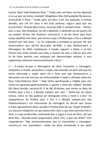 | os princípios da fé no alcorão e na sunnah048
Sunnat. Deus Todo-Poderoso disse: “ Crede, pois, em Deus, em Seu Apóstolo
e na Luz que vos temos revelado” Attaghábun (Das Defraudações Recíprocas,
versiculo:8). E Disse: ” Crede, pois, em Deus e em Seu Apóstolo, o Profeta
iletrado, que crê em Deus e em Suas palavras; segui-o para que vos
encaminheis” Al’aaraf (Dos Cimos, versiculo:158). E também Disse: ” Aceitai,
pois, o que, (dos despojos), vos dê o Apóstolo, e abstende-vos de quanto ele
vos proíba” Al-haxr (Do Desterro, versiculo:7). E de Ibn Omar (que Deus
esteja satisfeito com eles), que narrou o que o Profeta (que a Paz e a Bênção
estejam com ele) disse: ” Eu fui ordenado a combater as pessoas até que
testemunhem que não há deus além de Alláh, e que Muhammad é o
Mensageiro de Alláh, estabeleçam a oração, paguem o Zakat, e se eles
fizerem isto, terão salvado suas vidas e riquezas de mim, a não ser que uma
lei do Islam permita suas matanças por determinados motivos, e seus
julgamentos retornam imensuravelmente a Deus.”
2 – A crença de que o Mensageiro de Deus transmitiu a mensagem,
completou a missão, aconselhou a nação, não existindo um bem sem que ele
tenha informado a nação sobre ele e feito com que desejassem-o, e
não existiu um mal sem que ele tenha proibido a nação e alertado sobre ele.
Deus Todo-Poderoso disse: ” Hoje tenho aperfeiçoada a religião para vós;
tenho-vos agraciado generosamente, e aponto o Islam por religião” Almáida
(Da Mesa Servida, versiculo:3). E de Abi Al-dardaa, que narrou os ditos do
Profeta (que a Paz e a Bênção estejam com ele): ” Deixei-vós em plena
clareza, como se não pudesse ser distinguido entre a noite e o dia.” Os
companheiros do Profeta (que a Paz e a Bênção estejam com ele)
testemunharam a sua transmissão da mensagem no dia em que houve
o maior agrupamento deles, quando o Profeta falou de sua "Hajjat Al-Wada",
seu discurso eloqüente em que deixou-lhes claro o que Deus permitiu-lhes a
fazer, e o que proibiu-lhes, ordenando-lhes a seguir o Livro de Deus, até que
disse-lhes: "Quando serem perguntados sobre mim, o que vós dirão?" Eles
responderam: "Nós testemunharemos que tu transmitiste a mensagem,
concluiu-a e nos aconselhou", então ele disse levantando o seu dedo
 