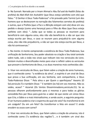 | os princípios da fé no alcorão e na sunnah05
b- Na Sunnah: Narrado por o Imam Ahmad e Abu Da’uod do Hadith (falas do
profeta) do Abd Allah bin Asshakhir (que Deus esteja satisfeito com ele) que
falou: ” O Senhor é Deus Todo-Poderoso” e foi provado pelo Tarmizi (um dos
homens que se destecaram na narração dos falamentos corretos do profeta)
e outros, que o Profeta (que a Paz e a Bênção estejam com ele) disse em seu
pedido e desejo (como uma herança) para o filho do Abas (que Deus esteja
satifeito com eles): ”...Saiba que se todas as pessoas se reunirem para
beneficiá-lo com alguma coisa, eles não vão beneficiá-lo a não ser que isto
esteja escrito por Deus, e caso se reunam para prejudicá-lo com alguma
coisa, eles não irão prejudicá-lo, a não ser que isto esteja escrito por Deus, e
não há controversas.”
c- Na mente: A mente compreende a existência de Deus Todo-Poderoso, Sua
unificação do Senhorismo, Seu poder absoluto na criação e Seu total controle
sobre tudo, sob a visão nos sinais que indicam isto nos versiculos do Livro.
Existem muitos e diversificados meios para visar e refletir sobre os versiculos
que provam o Senhorismo de Deus, e as duas maneiras mais conhecidas são:
1- Visar nos versículos de Deus, que falam sobre a criação do seres humanos,
que é conhecido como: “a evidência da alma”, o espírito é um sinal de Deus
que prova a Sua unificação, em seu Senhorio, sem companheiro, e Deus
Todo-Poderoso Disse: ” Pela alma e por Quem a aperfeiçoou” Axxams (O
Sol,versiculo:7) e também Disse: ” E também (os hà) em vos mesmos. Não os
vedes, acaso? ” Azzariat (Os Ventos Disseminnadores,versiculo:21). Se as
pessoas olharem profundamente para si mesmas e para todas as glórias
concedida-lhes por Deus para guiá-los a saber de que existe um único Deus
que Cria, o Sábio e o mais Inteiradíssimo, e sendo assim, a seguinte pergunta:
O ser humano poderia criar o esperma do qual ele veio? Ou transformá-lo em
um coágulo? Ou em um feto? Ou transformar o feto em ossos? E ainda
encobrir os ossos com carne?
2- Visar nos versículos de Deus, que falam sobre a criação do universo, isto é
conhecido como (“a evidência das regiões”) , e é também um sinal dos
 
