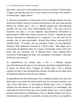 | os princípios da fé no alcorão e na sunnah051
Suas mãos, até eu ser o mais amado para ti do que si mesmo." O Omar disse:
"É agora, juro por Deus que tu és o mais amado a mim do que mim mesmo."
O Profeta disse: "Agora, Omar."
4 - Devemos engrandecer o Profeta (que a Paz e a Bênção estejam com ele),
prestar-lhe tributo, honrá-lo e sermos reverenciosos a ele, pois estes são dos
direitos do Profeta (que a Paz e a Bênção estejam com ele) ordenados
por Deus em Seu Livro. Deus Todo-Poderoso disse: ” Para que creiais (ó
humanos) em Deus e no Seu Apóstolo, decundando-O, honrando-O e
glorificando-O” Alfath (Do Triunfo, versiculo: 9). E Disse: ” Aqueles que nele
creram, honraram-no, defenderam-no e seguiram a Luz que com ele foi
enviada, são os bem-aventurados” Al’aaraf (Dos Cimos, versiculo:157). E
também Disse: ” Ó crentes, não vos anticipeis a Deus e ao Seu Apóstolo”
Alhujjurat (Dos Aposentos, versiculo:1). E Disse ainda: ” Não julgais que a
convocação do Apóstolo entre vós é igual à convocação mútua entre vós”
Annur (Da Luz, versiculo: 63). O Mujahid disse: "Deus ordenou-lhes a
convocá-lo 'Ó Mensageiro de Deus' com suavidade e humildade, e não dizer
'Ó Maomé' com carranca."
Os companheiros do profeta (que a Paz e a Bênção estejam
com ele) tributaram-lhe com os mais formosos provérbios engrandecendo-o.
O Osama bin Sharik disse: "Cheguei ao Profeta (que a Paz e Bênção
estejam com ele), e seus companheiros estavam sentados ao seu redor como
se houvessem pássaros acima de suas cabeças."
O engrandecimento do Profeta (que a Paz e a Bênção estejam com ele) é um
dever após a sua morte da mesma forma que era um dever durante a sua
vida. O juiz I’aad disse: "A veneração do Profeta (que a Paz e a Bênção
estejam com ele) depois de sua morte, a reverência e a homenagem, são
requeridos da mesma forma que eram quando estava vivo, e isto é obtido
quando mencionamos o profeta (que a Paz e a Bênção estejam com ele), e
mencionamos seus hadith e sua Sunnat, ouvimos seu nome e sua trajetória,
 