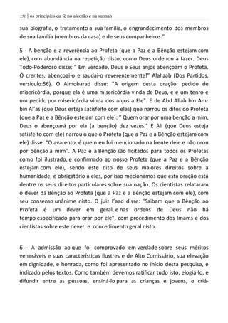 | os princípios da fé no alcorão e na sunnah050
sua biografia, o tratamento a sua família, o engrandecimento dos membros
de sua família (membros da casa) e de seus companheiros."
5 - A benção e a reverência ao Profeta (que a Paz e a Bênção estejam com
ele), com abundância na repetição disto, como Deus ordenou a fazer. Deus
Todo-Poderoso disse: ” Em verdade, Deus e Seus anjos abençoam o Profeta.
Ó crentes, abençoai-o e saudai-o reverentemente!” Alahzab (Dos Partidos,
versiculo:56). O Almobarad disse: "A origem desta oração: pedido de
misericórdia, porque ela é uma misericórdia vinda de Deus, e é um tenro e
um pedido por misericórdia vinda dos anjos a Ele". E de Abd Allah bin Amr
bin Al’as (que Deus esteja satisfeito com eles) que narrou os ditos do Profeta
(que a Paz e a Bênção estejam com ele): ” Quem orar por uma benção a mim,
Deus o abençoará por ela (a benção) dez vezes." E Ali (que Deus esteja
satisfeito com ele) narrou o que o Profeta (que a Paz e a Bênção estejam com
ele) disse: “O avarento, é quem eu fui mencionado na frente dele e não orou
por bênção a mim”. A Paz e a Bênção são licitados para todos os Profetas
como foi ilustrado, e confirmado ao nosso Profeta (que a Paz e a Bênção
estejam com ele), sendo este dito de seus maiores direitos sobre a
humanidade, e obrigatório a eles, por isso mecionamos que esta oração está
dentre os seus direitos particulares sobre sua nação. Os cientistas relataram
o dever da Bênção ao Profeta (que a Paz e a Bênção estejam com ele), com
seu consenso unânime nisto. O juiz I’aad disse: "Saibam que a Bênção ao
Profeta é um dever em geral, e nas ordens de Deus não há
tempo especificado para orar por ele”, com procedimento dos Imams e dos
cientistas sobre este dever, e concedimento geral nisto.
6 - A admissão ao que foi comprovado em verdade sobre seus méritos
veneráveis e suas características ilustres e de Alto Comissário, sua elevação
em dignidade, e honrada, como foi apresentado no início desta pesquisa, e
indicado pelos textos. Como também devemos ratificar tudo isto, elogiá-lo, e
difundir entre as pessoas, ensiná-lo para as crianças e jovens, e criá-
 