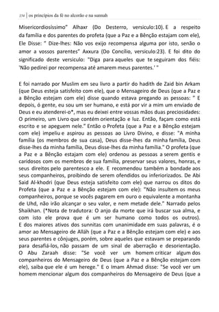| os princípios da fé no alcorão e na sunnah054
Misericordiosíssimo” Alhaxr (Do Desterro, versiculo:10). E a respeito
da família e dos parentes do profeta (que a Paz e a Bênção estajam com ele),
Ele Disse: ” Dize-lhes: Não vos exijo recompensa alguma por isto, senão o
amor a vossos parentes” Axxura (Do Concílio, versiculo:23). E foi dito do
significado deste versiculo: "Diga para aqueles que te seguiram dos fiéis:
'Não pedirei por recompensa até amarem meus parentes.' "
E foi narrado por Muslim em seu livro a partir do hadith de Zaid bin Arkam
(que Deus esteja satisfeito com ele), que o Mensageiro de Deus (que a Paz e
a Bênção estejam com ele) disse quando estava pregando as pessoas: ” E
depois, ó gente, eu sou um ser humano, e está por vir a mim um enviado de
Deus e eu atenderei-o*, mas eu deixei entre vossas mãos duas preciosidades:
O primeiro, um Livro que contém orientação e luz. Então, façam como está
escrito e se apeguem nele.” Então o Profeta (que a Paz e a Bênção estejam
com ele) impeliu e aspirou as pessoas ao Livro Divino, e disse: "A minha
família (os membros de sua casa), Deus disse-lhes da minha família, Deus
disse-lhes da minha família, Deus disse-lhes da minha família." O profeta (que
a Paz e a Bênção estajam com ele) ordenou as pessoas a serem gentis e
caridosos com os membros de sua família, preservar seus valores, honras, e
seus direitos pelo parentesco a ele. E recomendou também a bondade aos
seus companheiros, proibindo de serem ofendidos ou inferiorizados. De Abi
Said Al-khodri (que Deus esteja satisfeito com ele) que narrou os ditos do
Profeta (que a Paz e a Bênção estejam com ele): ”Não insultem os meus
companheiros, porque se vocês pagarem em ouro o equivalente a montanha
de Uhd, não irão alcançar o seu valor, e nem metade dele.” Narrado pelos
Shaikhan. (*Nota de tradutora: O anjo da morte que irá buscar sua alma, e
com isto ele prova que é um ser humano como todos os outros).
E dos maiores ativos dos sunnitas com unanimidade em suas palavras, é o
amor ao Mensageiro de Alláh (que a Paz e a Bênção estejam com ele) e aos
seus parentes e cônjuges, porém, sobre aqueles que estavam se preparando
para desafiá-los, não passam de um sinal de aberração e desorientação.
O Abu Zaraah disse: "Se você ver um homem criticar algum dos
companheiros do Mensageiro de Deus (que a Paz e a Bênção estejam com
ele), saiba que ele é um herege." E o Imam Ahmad disse: "Se você ver um
homem mencionar algum dos companheiros do Mensageiro de Deus (que a
 