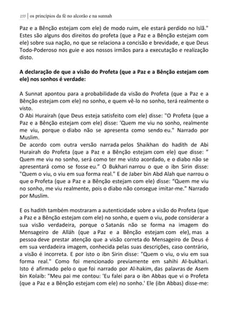 | os princípios da fé no alcorão e na sunnah055
Paz e a Bênção estejam com ele) de modo ruim, ele estará perdido no Islã."
Estes são alguns dos direitos do profeta (que a Paz e a Bênção estejam com
ele) sobre sua nação, no que se relaciona a concisão e brevidade, e que Deus
Todo-Poderoso nos guie e aos nossos irmãos para a executação e realização
disto.
A declaração de que a visão do Profeta (que a Paz e a Bênção estejam com
ele) nos sonhos é verdade:
A Sunnat apontou para a probabilidade da visão do Profeta (que a Paz e a
Bênção estejam com ele) no sonho, e quem vê-lo no sonho, terá realmente o
visto.
O Abi Hurairah (que Deus esteja satisfeito com ele) disse: "O Profeta (que a
Paz e a Bênção estejam com ele) disse: 'Quem me viu no sonho, realmente
me viu, porque o diabo não se apresenta como sendo eu." Narrado por
Muslim.
De acordo com outra versão narrada pelos Shaikhan do hadith de Abi
Hurairah do Profeta (que a Paz e a Bênção estejam com ele) que disse: ”
Quem me viu no sonho, será como ter me visto acordado, e o diabo não se
apresentará como se fosse eu.” O Bukhari narrou o que o ibn Sirin disse:
"Quem o viu, o viu em sua forma real." E de Jaber bin Abd Alah que narrou o
que o Profeta (que a Paz e a Bênção estejam com ele) disse: “Quem me viu
no sonho, me viu realmente, pois o diabo não consegue imitar-me.” Narrado
por Muslim.
E os hadith também mostraram a autenticidade sobre a visão do Profeta (que
a Paz e a Bênção estejam com ele) no sonho, e quem o viu, pode considerar a
sua visão verdadeira, porque o Satanás não se forma na imagem do
Mensageiro de Alláh (que a Paz e a Bênção estejam com ele), mas a
pessoa deve prestar atenção que a visão correta do Mensageiro de Deus é
em sua verdadeira imagem, conhecida pelas suas descrições, caso contrário,
a visão é incorreta. E por isto o ibn Sirin disse: "Quem o viu, o viu em sua
forma real." Como foi mencionado previamente em sahihi Al-bukhari.
Isto é afirmado pelo o que foi narrado por Al-hakim, das palavras de Asem
bin Kolaib: "Meu pai me contou: 'Eu falei para o ibn Abbas que vi o Profeta
(que a Paz e a Bênção estejam com ele) no sonho.' Ele (ibn Abbas) disse-me:
 