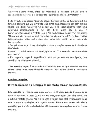 | os princípios da fé no alcorão e na sunnah056
'Descreva-o para mim!', então eu mencionei o Al-hasan bin Ali, pois o
assemelhei ao Profeta, e ele disse: 'Ele se parecia com ele (o Profeta).’ "
E de Ayoub, que disse: "Quando algum homem vinha ao Muhammad ibn
Sirine, e contava que viu o Profeta (que a Paz e a Bênção estejam com ele) no
sonho, ele dizia: 'Descreva-me o que viu', e se fosse descrito com uma
descrição desconhecida a ele, ele dizia: 'Você não o viu.' "
Como também, o que o Profeta (que a Paz e a Bênção estejam com ele) disse:
“Quem me viu no sonho, será como ter me visto acordado”. Existem muitas
interpretações feitas pelos cientistas sobre este hadith, e as três mais
famosas são:
- Em primeiro lugar: É a assimilação e representação, como foi indicado na
história de
Hussam do hadith de Abu Hurayrah, que inclui: "Como se ele tivesse me visto
realmente".
- Em segundo lugar: É especificada para as pessoas de sua época, que
acreditaram nele antes de vê-lo.
- Em terceiro lugar: É no Dia da Ressurreição. Pois os que o viram em seu
sonho terão mais especificidade daqueles que não o viram. E Deus sabe
melhor.
A sétima pesquisa:
O fim da revelação e a ilustração de que não há nenhum profeta após ele.
Esta questão foi mencionada com muitas evidências, quando ilustramos as
características do Profeta (que a Paz e a Bênção estejam com ele), sendo ele
o último Profeta (que a Paz e a Bênção estejam com ele) enviado por Deus
com a última revelação, mas agora vamos discutir um outro lado desta
questão, que é o efeito da doutrina islâmica sobre os muçulmanos e os frutos
desta fé.
 