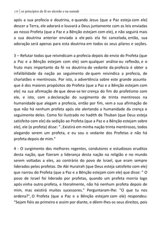 | os princípios da fé no alcorão e na sunnah058
após a sua profecia e doutrina, e quando Jesus (que a Paz esteja com ele)
descer a Terra, ele adorará e louvará a Deus juntamente com as leis enviadas
ao nosso Profeta (que a Paz e a Bênção estejam com ele), e não seguirá mais
a sua doutrina anterior enviada a ele pois ela foi cancelada, então, sua
adoração será apenas para esta doutrina em todos os seus pilares e seções.
3 – Refutar todos que reivindicam a profecia depois do envio do Profeta (que
a Paz e a Bênção estejam com ele) sem qualquer análise ou reflexão, e o
fruto mais importante da fé na doutrina do vedante da profecia é obter a
infalibilidade da nação ao seguimento de quem reivindica a profecia, de
charlatões e mentirosos. Por isto, a advertência sobre este grande assunto
que é dos maiores propósitos do Profeta (que a Paz e a Bênção estejam com
ele) na sua afirmação de que deve-se ter crença do fim do profetismo com
ele, e isto, com a declaração do surgimento de trinta mentirosos na
humanidade que alegam a profecia, então por fim, vem a sua afirmação de
que não há nenhum profeta após ele alertando a humanidade da crença e
seguimento deles. Como foi ilustrado no hadith de Thuban (que Deus esteja
satisfeito com ele) da sedição ao Profeta (que a Paz e a Bênção estejam sobre
ele), ele (o profeta) disse: ”..Existirá em minha nação trinta mentirosos, todos
alegando serem um profeta, e eu sou o vedante dos Profetas e não há
profeta depois de mim.”
4 - O surgimento dos melhores regentes, condutores e estudiosos eruditos
desta nação, que fizeram a liderança desta nação na religião e no mundo
serem voltadas a eles, ao contrário do povo de Israel, que eram sempre
liderados pelos profetas. De Abi Hurairah (que Deus esteja satisfeito com ele)
que narrou do Profeta (que a Paz e a Bênção estejam com ele) que disse: ” O
povo de Israel foi liderado por profetas, quando um profeta morria logo
após vinha outro profeta, e literalmente, não há nenhum profeta depois de
mim, mas existirá muitos sucessores." Perguntaram-lhe: "O que tu nos
ordena?", O Profeta (que a Paz e a Bênção estejam com ele) respondeu:
“Sejam fiéis ao primeiro e assim por diante, e dêem-lhes os seus direitos, pois
 