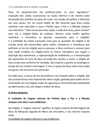 | os princípios da fé no alcorão e na sunnah059
Deus irá perguntar-lhes (os profetas) sobre os seus seguidores.”
A posição dos califas (sucessores) na nação islâmica é do mesmo valor
da posição dos profetas no povo de Israel, nos modos de política e liderança
aos seus povos. Em um outro hadith de Abi Hurairah (que Deus esteja
satisfeito com ele) sobre o que o Profeta (que a Paz e a Bênção estejam
com ele) disse: ” Deus envia para esta nação, a cada cem anos, quem renova*
para ela a religião.”(Nota de tradutor: Renova neste hadith significa
relembrar e reivindicar as pessoas novamente para a religião).
E a realidade da nação é provada nisto, pois as questões da religião e do
mundo ainda são preservadas pelos califas, condutores e estudiosos que
politizam as leis da religião para as pessoas, e Deus continua a renovar para
esta nação eruditos na religião como os Imams inovadores que negam a
distorção dos extremistas, a representação de malfeitores, e a interpretação
dos ignorantes ao Livro de Deus ao longo dos séculos, e assim, a religião de
Deus ainda esta conforme foi revelada, não importa o quanto se prolongou o
tempo de sua missão e mensagem. E isto é a graça de Deus sobre esta nação
em geral, e de Sua honra em particular.
Em todo caso, a crença do fim da profecia e seu impacto sobre a religião, são
das características mais importantes desta nação, ganhada pelo poder da fé e
sinceridade em sua religião vindas da segurança e entrincheirada estabilidade
ao aderimento a ela, até chegar a ordem de Deus.
A oitava pesquisa:
A realidade da viagem noturna do Profeta (que a Paz e a Bênção
estejam com ele) e suas evidências:
Na religião, a "viagem noturna" significa: A viagem noturna do Mensageiro de
Deus da Mesquita Sagrada de Meca até Jerusalém, e seu retorno naquela
noite.
A realidade da viagem noturna e suas evidências:
 