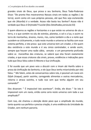 | os princípios da fé no alcorão e na sunnah06
grandes sinais de Deus, que prova o seu Senhorio, Deus Todo-Poderoso
Disse: ”De pronto lhes mostraremos Nossos sinais em todas as regiões ( da
terra), assim como em suas próprias pessoas, até que lhes seja esclarecido
que ele (Alcorão) é a verdade. Acaso não basta teu Senhor? Acaso não é
verdade que Deus é Onímodo? Fussilat (Dos Detalhados,versiculo:53)
E quem observa as regiões e horizontes e o que existe no universo de céu e
terra, e o que contém no céu de estrelas, planetas, o sol e a lua, e assim na
terra de montanhas, árvores, mares, rios, como também o dia e a noite que
sucedem-se ciclicamente, e tudo neste mundo e universo se facilita com esse
sistema perfeito, e isto prova que este universo tem um criador, e Ele quem
deu existência a este mundo e é seu único controlador, e sendo assim,
sempre que houver uma razão sábia, sensata e um pensamento profundo
sobre as maravilhas das criaturas, se saberá que elas foram exatamente
criadas, e que essas criaturas são sinais, provas, evidências e indicações para
tudo que Deus falou sobre Si Mesmo e Sua Unificação.
E foi ouvido que um povo veio a discutir com o Imam abi Hanifa sobre o
prova da Unificação do Senhorio, e ele (que Deus tenha misericórdia por ele)
falou: ” Me falem, antes de conversarmos sobre isto, é possível um navio em
Dijlah (Iraque), partir sozinho, carregando alimentos e outras mercadorias,
retorna e atraca sozinho, e tudo isso sem que tenha alguém em seu
comando?”
Eles disseram: ” É impossível isto acontecer”. Então, ele disse: ” Se isto é
impossivel com um navio, então como seria neste universo com toda a sua
amplitude?”
Com isso, ele chamou a atenção deste povo que a amplitude do mundo,
tanto quanto sua perfeita e precisa criação, é uma evidência da Unicidade do
Criador, sem nenhum parceria.
 