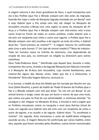 | os princípios da fé no alcorão e na sunnah061
A viagem noturna é dos sinais grandiosos de Deus, a qual transportou com
ela o Seu Profeta (que Paz e Bênção estejam com ele) antes da migração,
fazendo-lhe viajar a noite da Mesquita Sagrada montado em um Boraq* com
o anjo Gabriel (que a Paz esteja com ele) até chegar na Mesquita de
Jerusalém, vinculou o Boraq com uma argola na porta da mesquita de Al-
Acsa, e o Profeta (que Paz e Bênção estejam com ele) entrou nela e orou
como Imam na frente de todos os outros profetas, então Gabriel veio a
ele com um recipiente com vinho e outro com iogurte, o Profeta (que Paz e
Bênção estejam com ele) escolheu o de iogurte ao invés do vinho, e Gabriel
disse-lhe: "Você orientou ao instinto**." A viagem noturna foi confirmada
pelo Livro e pela Sunnat. (* Um tipo de animal voador).(**Nota de tradutor:
Todo ser humano nasce no instinto do islamismo, mas dependendo da
criação de seus pais, ou continuam na religião ou distorcem para outros
caminhos).
Deus Todo-Poderoso disse: ” Glorificado seja Aquele Que, durante a noite,
transportou Seu servo, tirando-o da Sagrada Mesquita (em Macca) e levando-
o à Mesquita de Al-Acsa (em Jerusalém), cujo recinto bendizemos, para
mostrar-lhe alguns dos Nossos sinais. Sabei que Ele é o Oniouvinte, o
Onividente” Alisrá (Da Viagem Noturna, versiculo:1).
E na Sunnat, o hadith de Anas bin Malek que foi narrado por Muslim em seu
livro (Sahih Muslim), a partir do hadith de Thabit Al-banani do Profeta (que a
Paz e a Bênção estejam com ele) que disse: “Eu vim em um Buraq" (é um
animal branco e longo, maior do que um burro e menor do que uma mula,
que coloca sua pata no final de sua extremidade), e continuou dizendo: "Eu
cavalguei-o até cheguar na Mesquita Al-Acsa, e vinculei-o com a argola que
os Profetas vinculavam, entrei na mesquita e rezei duas Ruk'aas (ritual da
reza), em seguida saí e Gabriel veio até mim com um recipiente de vinho e
outro de iogurte, e eu escolhi o de iogurte. Gabriel disse: "Tu escolheste o
instinto”. Em seguida, Anas mencionou o resto do hadith deste milagroso
ascende ao céu. A Viagem Noturna foi confirmada por vários hadiths, entre
eles, aqueles que foram narrados pelos Shaikhan, outros foram mencionados
 