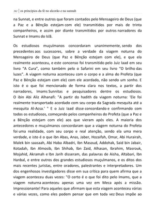 | os princípios da fé no alcorão e na sunnah060
na Sunnat, e entre outros que foram contados pelo Mensageiro de Deus (que
a Paz e a Bênção estejam com ele) transmitidos por mais de trinta
companheiros, e assim por diante transmitidos por outros narradores da
Sunnat e Imams do Islã.
Os estudiosos muçulmanos concordaram unanimemente, sendo dos
precedentes aos sucessores, sobre a verdade da viagem noturna do
Mensageiro de Deus (que Paz e Bênção estejam com ele), e que ela
realmente aconteceu, e este concenso foi transmitido pelo Juiz Iaad em seu
livro “A Cura”, como também pelo o Safarini em seu livro “O brilho das
luzes”. A viagem noturna aconteceu com o corpo e a alma do Profeta (que
Paz e Bênção estejam com ele) com ele acordado, não sendo um sonho. E
isto é o que foi mencionado de forma clara nos textos, a partir dos
narradores, Imams Sunnitas e pesquisadores dentre os estudiosos.
O ibin Abi Aliz Alhanafi: "A partir do hadith da viagem noturna: 'Ele foi
realmente transportado acordado com seu corpo da Sagrada mesquita até a
mesquita Al-Acsa.’ " E o Juiz Iaad disse concordando e confirmando com
todos os estudiosos, começando pelos companheiros do Profeta (que a Paz e
a Bênção estejam com ele) aos que vieram após eles. A maioria dos
antecedores e muçulmanos concordaram que a viagem noturna do Profeta
foi uma realidade, com seu corpo e real atenção, sendo ela uma mera
verdade, e isto é o que ibn Abas, Anas, Jaber, Hozaifah, Omar, Abi Hurairah,
Malek bin saasaah, Abi Haba Albadri, Ibn Masoud, Addohak, Said bin Jabair,
Kotadah, Ibn Almosib, Ibn Shihab, Ibn Zaid, Alhasan, Ibrahim, Masrouk,
Mojahid, Akramah e Ibn Jarih disseram, das palavras de Aisha, Altabari, Ibn
Hanbal, e entre outros dos grandes estudiosos muçulmanos, e os ditos dos
mais recentes juristas, entre oradores, palestrantes e interpretadores. Um
dos engenhosos investigadores disse em sua crítica para quem afirma que a
viagem aconteceu duas vezes: "O certo é o que foi dito pelo Imams, que a
viagem noturna aconteceu apenas uma vez em Meca após a missão.
Impressionante! Para aqueles que afirmam que esta viagem aconteceu várias
e várias vezes, como eles podem pensar que em toda vez Deus impõe ao
 