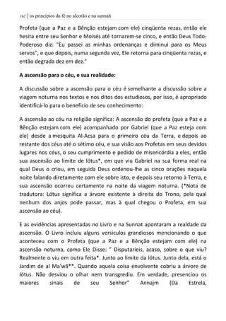 | os princípios da fé no alcorão e na sunnah062
Profeta (que a Paz e a Bênção estejam com ele) cinqüenta rezas, então ele
hesita entre seu Senhor e Moisés até tornarem-se cinco, e então Deus Todo-
Poderoso diz: "Eu passei as minhas ordenanças e diminui para os Meus
servos", e que depois, numa segunda vez, Ele retorna para cinqüenta rezas, e
então degrada dez em dez."
A ascensão para o céu, e sua realidade:
A discussão sobre a ascensão para o céu é semelhante a discussão sobre a
viagem noturna nos textos e nos ditos dos estudiosos, por isso, é apropriado
identificá-lo para o benefício de seu conhecimento:
A ascensão ao céu na religião significa: A ascensão do profeta (que a Paz e a
Bênção estejam com ele) acompanhado por Gabriel (que a Paz esteja com
ele) desde a mesquita Al-Acsa para o primeiro céu da Terra, e depois ao
restante dos céus até o sétimo céu, e sua visão aos Profetas em seus devidos
lugares nos céus, o seu cumprimento e pedido de misericórdia a eles, então
sua ascensão ao limite de lótus*, em que viu Gabriel na sua forma real na
qual Deus o criou, em seguida Deus ordenou-lhe as cinco orações naquela
noite falando diretamente com ele sobre isto, e depois seu retorno à Terra, e
sua ascensão ocorreu certamente na noite da viagem noturna. (*Nota de
tradutora: Lótus significa a árvore existente à direita do Trono, pela qual
nenhum dos anjos pode passar, mas à qual chegou o Profeta, em sua
ascensão ao céu).
E as evidências apresentadas no Livro e na Sunnat apontaram a realdade da
ascensão. O Livro incluiu alguns versiculos grandiosos mencionando o que
aconteceu com o Profeta (que a Paz e a Bênção estejam com ele) na
ascensão noturna, como Ele Disse: ” Disputaríeis, acaso, sobre o que viu?
Realmente o viu em outra feita*. Junto ao limite da lótus. Junto dela, está o
Jardim de al Ma'wã**. Quando aquela coisa envolvente cobriu a árvore de
lótus. Não desviou o olhar nem transgrediu. Em verdade, presenciou os
maiores sinais de seu Senhor” Annajm (Da Estrela,
 