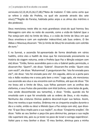 | os princípios da fé no alcorão e na sunnah063
versiculos:12,13,14,15,16,17,18).(*Nota de tradutor: É tido como certo que
se refere à visão do Profeta, na qual ele ascende através dos sete
céus).(**Região do Paraíso, habitada pelos anjos e as almas dos mártires e
dos piedosos).
Deus mencionou neste dito os mais grandiosos sinais do qual honrou Seu
Mensageiro com eles na noite do ascende, como a visão de Gabriel (que a
Paz esteja com ele) no limite de lótus, e a visão do limite de lótus em que
Deus envolveu-o com um esplendor indescritível, sob Suas ordens. O ibn
Abbas e Masrouq disseram: "Ele (o limite de lótus) foi envolvido com colchão
de ouro."
E na Sunnat, a ascensão foi apresentada de forma detalhada em vários
hadiths, entre eles o hadith de Anas que foi mencionado previamente na
história da viagem noturna, onde o Profeta (que Paz e Bênção estejam com
ele) disse: "Então, fomos ascendidos para o céu e Gabriel pediu permissão, e
disseram-lhe: 'Quem?', ele disse: 'Gabriel'. Disseram-lhe então: 'Quem esta
com você?', ele disse: 'Muhammad'. E perguntaram-lhe: 'Isto foi enviado para
ele?', ele disse: 'Isto foi enviado para ele'. Em seguida, abriu-se a porta para
nós e Adão recebeu-me e orou pelo bem a mim." Logo após, ele mencionou
sua ascensão aos céus e seu encontro com os Profetas, até que ele disse: "Ele
me levou até o limite de lótus, suas folhas parecem com as orelhas dos
elefantes, e seus frutos são parecidos com kilal (esferas, como bolas de gude,
mas sendo desconhecido seu tamanho), e disse: "Então, quando ela foi
envolvida com o que foi envolvida sob as ordens de Deus, e ela mudou.
Nenhuma das criaturas Divinas poderia descrevê-la por sua beleza. Assim,
Deus me revelou o que revelou. Ordenou-me as cinquenta orações durante o
dia e a noite, então eu desci a Moisés (que a Paz esteja com ele), que disse-
me: 'O que Deus impôs para a sua nação?', eu disse: 'Cinqüenta orações'. Ele
disse: 'Volte ao seu Senhor e peça-Lhe para diminuí-los, porque a sua nação
não suportará isto, pois eu ja testei no povo de Israel e carrego experiência'.
Voltei para o meu Senhor e disse: 'Ó meu Senhor, diminua para a minha
 
