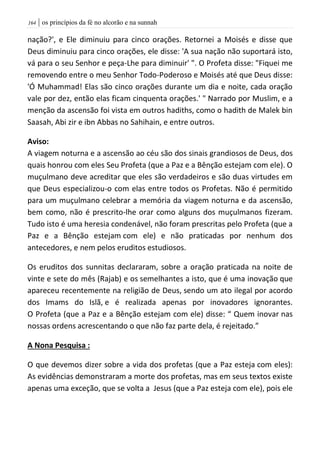 | os princípios da fé no alcorão e na sunnah064
nação?', e Ele diminuiu para cinco orações. Retornei a Moisés e disse que
Deus diminuiu para cinco orações, ele disse: 'A sua nação não suportará isto,
vá para o seu Senhor e peça-Lhe para diminuir' ". O Profeta disse: "Fiquei me
removendo entre o meu Senhor Todo-Poderoso e Moisés até que Deus disse:
'Ó Muhammad! Elas são cinco orações durante um dia e noite, cada oração
vale por dez, então elas ficam cinquenta orações.' " Narrado por Muslim, e a
menção da ascensão foi vista em outros hadiths, como o hadith de Malek bin
Saasah, Abi zir e ibn Abbas no Sahihain, e entre outros.
Aviso:
A viagem noturna e a ascensão ao céu são dos sinais grandiosos de Deus, dos
quais honrou com eles Seu Profeta (que a Paz e a Bênção estejam com ele). O
muçulmano deve acreditar que eles são verdadeiros e são duas virtudes em
que Deus especializou-o com elas entre todos os Profetas. Não é permitido
para um muçulmano celebrar a memória da viagem noturna e da ascensão,
bem como, não é prescrito-lhe orar como alguns dos muçulmanos fizeram.
Tudo isto é uma heresia condenável, não foram prescritas pelo Profeta (que a
Paz e a Bênção estejam com ele) e não praticadas por nenhum dos
antecedores, e nem pelos eruditos estudiosos.
Os eruditos dos sunnitas declararam, sobre a oração praticada na noite de
vinte e sete do mês (Rajab) e os semelhantes a isto, que é uma inovação que
apareceu recentemente na religião de Deus, sendo um ato ilegal por acordo
dos Imams do Islã, e é realizada apenas por inovadores ignorantes.
O Profeta (que a Paz e a Bênção estejam com ele) disse: “ Quem inovar nas
nossas ordens acrescentando o que não faz parte dela, é rejeitado.”
A Nona Pesquisa :
O que devemos dizer sobre a vida dos profetas (que a Paz esteja com eles):
As evidências demonstraram a morte dos profetas, mas em seus textos existe
apenas uma exceção, que se volta a Jesus (que a Paz esteja com ele), pois ele
 