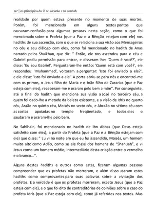 | os princípios da fé no alcorão e na sunnah067
realidade por quem estava presente no momento de suas mortes.
Porém, foi mencionado em alguns textos pontos que
causaram confusão para algumas pessoas nesta seção, como o que foi
mencionado sobre o Profeta (que a Paz e a Bênção estejam com ele) nos
hadiths de sua ascenção, com o que se relaciona a sua visão aos Mensageiros
no céu e seu diálogo com eles, como foi mencionado no hadith de Anas
narrado pelos Shaikhan, que diz: ” Então, ele nos ascendeu para o céu e
Gabriel pediu permissão para entrar, e disseram-lhe: 'Quem é você?', ele
disse: 'Eu sou Gabriel'. Perguntaram-lhe então: 'Quem está com você?', ele
respondeu: 'Muhammad', voltaram a perguntar: 'Isto foi enviado a ele?',
e ele disse: 'Isto foi enviado a ele'. A porta abriu-se para nós e encontrei-me
com os primos, o Jesus filho de Maria e o João filho de Zacarias (que e Paz
esteja com eles), receberam-me e oraram pelo bem a mim". Por conseguinte,
até o final do hadith que menciona sua visão a José no terceiro céu, a
quem foi dado-lhe a metade da beleza existente, e a visão de Idris no quarto
céu, Araão no quinto céu, Moisés no sexto céu, e Abraão no sétimo céu com
as costas apoiadas no templo freqüentado, e todos eles o
saudaram e oraram-lhe pelo bem.
No Sahihain, foi mencionado no hadith de ibn Abbas (que Deus esteja
satisfeito com eles), a partir do Profeta (que a Paz e a Bênção estejam com
ele) que disse: ” Eu vi na noite em que eu fui ascendido, Moisés, um homem
muito alto como Adão, como se ele fosse dos homens de “Shanuah”, e vi
Jesus como um homem médio, intermediário desta criação entre o vermelho
e o branco...”.
Alguns destes hadiths e outros como estes, fizeram algumas pessoas
compreender que os profetas não morreram, e além disso usaram estes
hadiths como comprovantes para suas palavras sobre a vivicação dos
profetas. E a verdade é que os profetas morreram, exceto Jesus (que a Paz
esteja com ele), e o que foi dito de contraditórias de opiniões sobre o caso do
profeta Idris (que a Paz esteja com ele), como já referidos nos textos. Mas
 