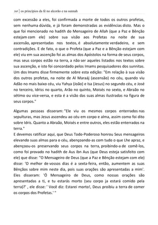 | os princípios da fé no alcorão e na sunnah068
com excessão a eles, foi confirmada a morte de todos os outros profetas,
sem nenhuma dúvida, e já foram demonstradas as evidências disto. Mas o
que foi mencionado no hadith do Mensageiro de Allah (que a Paz e Bênção
estejam com ele) sobre sua visão aos Profetas na noite de sua
ascensão, apresentadas nos textos, é absolutamente verdadeiro, e sem
contradições. E de fato, o que o Profeta (que a Paz e a Bênção estejam com
ele) viu em sua ascenção foi as almas dos Apóstolos na forma de seus corpos,
mas seus corpos estão na terra, a não ser aqueles listados nos textos sobre
sua ascenção, e isto foi concordado pelos Imams pesquisadores dos sunnitas.
Um dos Imams disse firmemente sobre esta edição: "Em relação à sua visão
dos outros profetas, na noite de Al Maraáj (ascensão) no céu, quando viu
Adão no mais baixo céu, viu Yahya (João) e Isa (Jesus) no segundo céu, e José
no terceiro, Idriss no quarto, Arão no quinto, Moisés no sexto, e Abraão no
sétimo ou vice-versa, e esta é a visão das suas almas ilustradas na figura de
seus corpos."
Algumas pessoas disseram: "Ele viu os mesmos corpos enterrados nas
sepulturas, mas Jesus ascendeu ao céu em corpo e alma, assim como foi dito
sobre Idris. Quanto a Abraão, Moisés e entre outros, eles estão enterrados na
terra."
E devemos ratificar aqui, que Deus Todo-Poderoso honrou Seus mensageiros
elevando suas almas para o céu, abençoando-as com tudo o que Lhe apraz, e
abençoou-os preservando seus corpos na terra, proibindo-a de comê-los,
como foi provado no hadith de Aus ibn Aus (que Deus esteja satisfeito com
ele) que disse: "O Mensageiro de Deus (que a Paz e Bênção estejam com ele)
disse: 'O melhor de vossos dias é a sexta-feira, então, aumentem as suas
Bênçãos sobre mim neste dia, pois suas orações são apresentadas a mim'.
Eles disseram: 'Ó Mensageiro de Deus, como nossas orações são
apresentadas a ti, e tu estarás morto (seu corpo ja estará comido pela
terra)?' , ele disse: ' Você diz: Estarei morto!, Deus proibiu a terra de comer
os corpos dos Profetas.' "
 