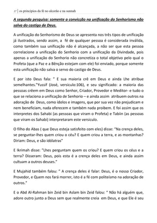 | os princípios da fé no alcorão e na sunnah07
A segunda pesquisa: somente a convicção na unificação do Senhorismo não
salva do castigo de Deus.
A unificação do Senhorismo de Deus se apresenta nos três tipos de unificação
já ilustrados, sendo assim, a fé de qualquer pessoa é considerada inválida,
como também sua unificação não é alcançada, a não ser que esta pessoa
correlacione a unificação do Senhorio com a unificação da Divindade, pois
apenas a unificação do Senhorio não concretiza o total objetivo pelo qual o
Profeta (que a Paz e a Bênção estejam com ele) foi enviado, porque somente
esta unificação não salva o servo do castigo de Deus.
E por isto Deus fala: ” E sua maioria crê em Deus e ainda Lhe atribue
semelhantes.”Yussif (José, versiculo:106), e seu significado: a maioria das
pessoas crêem em Deus como Senhor, Criador, Provedor e Meditor- e tudo o
que se relaciona a unificação de Senhorio – e ainda assim atribuem outros na
adoração de Deus, como ídolos e imagens, que por sua vez não prejudicam e
nem beneficiam, nada oferecem e também nada proibem. E foi assim que os
interpretes dos Sahabi (as pessoas que viram o Profeta) e Tabiin (as pessoas
que viram os Sahabi) interpretaram este versiculo.
O filho do Abas ( que Deus esteja satisfeito com eles) disse: “Na crença deles,
se perguntar-lhes quem criou o céu? E quem criou a terra, e as montanhas?
Diriam: Deus, e são idólatras”
E Ikrimah disse: ”Lhes perguntam quem os criou? E quem criou os céus e a
terra? Disseram: Deus, pois esta é a crença deles em Deus, e ainda assim
cultuam a outros deuses.”
E Mujahid também falou: ” A crença deles é falar: Deus, é o nosso Criador,
Provedor, e Quem nos fará morrer, isto é a fé com politeísmo na adoração de
outros.”
E o Abd Al-Rahman bin Zeid bin Aslam bin Zeid falou: “ Não há alguém que,
adore outro junto a Deus sem que realmente creia em Deus, e que Ele é seu
 