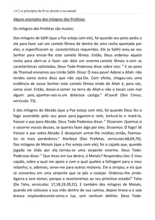 | os princípios da fé no alcorão e na sunnah071
Alguns exemplos dos milagres dos Profetas:
Os milagres dos Profetas são muitos:
Dos milagres de Sálih (que a Paz esteja com ele), foi quando seu povo pediu a
ele para fazer sair um camelo fêmea de dentre de uma rocha apontada por
eles, e especificaram as características requeridas. Ele (o Sálih) orou ao seu
Senhor para enviar-lhe este camelo fêmea. Então, Deus ordenou aquela
rocha para abrir-se e fazer sair dela um enorme camelo fêmea e com as
características solicitadas, Deus Todo-Poderoso disse sobre isto: ” E ao povo
de Thamud enviamos seu irmão Sálih. Disse: Ó meu povo! Adorai a Allah: não
tendes como outro deus que não seja Ele. Com efeito, chegou-vos uma
evidência de vosso Senhor: este camelo fêmea vindo de Allah é, para vós,
como sinal. Então, deixai-o comer na terra de Allah e não o tocais com mal
algum: pois, apanhar-vos-ia um doloroso castigo." Al’aaraf (Dos Cimos,
versiculo: 73).
E dos milagres de Abraão (que a Paz esteja com ele), foi quando Deus fez o
fogo ascendido pelo seu povo para jogarem-o nele, torturá-lo e matá-lo,
frescor e paz para Abraão. Deus Todo Poderoso disse: ” Disseram: Queimai-o
e socorrei vossos deuses, se quereis fazer algo por eles. Dissemos: Ó fogo! Sê
frescor e paz sobre Abraão. E desejaram armar-lhe insídias; então, fizemos-
los os mais perdedores.” Alanbiyá (Dos Profetas, versiculos:68,69,70).
Dos milagres de Moisés (que a Paz esteja com ele), foi o cajado que, quando
jogado no chão por ele, tornou-se uma serpente enorme. Deus Todo-
Poderoso disse: ” Que levas em tua destra, ó Moisés? Respondeu-Lhe: É meu
cajado, sobre o qual me apoio e com o qual quebro a folhagem para o meu
rebanho; e, ademais, serve-me para outros misteres. Ele o arrojou, e eis que
se converteu em uma serpente que se pôs a rastejar. Ordenou-lhe ainda:
Agarra-a sem temor, porque a reverteremos ao seu primitivo estado!” Taha
(De Taha, versiculos: 17,18,19,20,21). E também dos milagres de Moisés,
quando ele colocava a sua mão dentro de sua camisa, depois tirava-a e saia
branca resplandescente como a lua, sem nenhum defeito. Deus Todo-
 