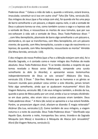 | os princípios da fé no alcorão e na sunnah070
Poderoso disse: ” Coloca a mão do lado e, quando a retirares, estará branca,
imaculada; constituir-se-á isso em outro sinal” Taha (De Taha, versiculo:22).
Dos milagres de Jesus (que a Paz esteja com ele), foi quando ele fez uma peça
de barro semelhante a um pássaro, e depois soprou nele, e sob a vontade de
Deus o pássaro tornou-se vivo, como também curava o cego e o leproso sob
a vontade de Deus, e ressuscitava os mortos de seus túmulos, que por sua
vez voltavam à vida sob a vontade de Deus. Deus Todo-Poderoso disse: ”
...com Meu beneplácito, plasmaste de barro algo semelhante a um pássaro e,
alentando-o, eis que se transformou, com Meu beneplácito, em um pássaro
vivente; de quando, com Meu beneplácito, curaste o cego de nascimento e o
leproso; de quando, com Meu beneplácito, ressuscitaste os mortos” Almáida
(Da Mesa Servida, versiculo: 110).
E dos milagres do nosso Profeta (que a Paz e a Bênção estejam com ele), foi o
Alcorão Sagrado, e é contado como o maior milagre dos Profetas de modo
absoluto. Deus Todo-Poderoso disse: ”E se tendes dúvidas a respeito do que
temos revelado a Nosso servo (Mohamad), componde uma surata
semelhante às dele (o Alcorão), e apresentai vossas testemunhas
independentemente de Deus se sois verazes” Albácara (Da Vaca,
versiculo: 23). E Disse: ” Dize-lhes: Mesmo que os humanos e os gênios se
tivessem reunido para produzir coisa similar a este Alcorão, jamais teriam
feito algo semelhante, ainda que se ajudassem mutuamente” Alisrá (Da
Viagem Noturna, versiculo: 88). E de seus milagres também, a divisão da lua,
quando o povo de Meca pediu por um sinal, então a lua se rompeu dividindo-
se em duas partes, eles viram isto e outras pessoas viram também. Deus
Todo-poderoso disse: ” A Hora (do Juízo) se aproxima e a lua estará fendida.
Porém, se presenciam algum sinal, afastam-se dizendo: É magia reiterada!”
Alcâmar (Da Lua, versiculos:1,2). Como também de seus milagres, a viagem
noturna e a noite da ascensão. Deus Todo-Poderoso disse: ” Glorificado seja
Aquele Que, durante a noite, transportou Seu servo, tirando-o da Sagrada
Mesquita (em Meca) e levando-o à Mesquita de Alacsa (em Jerusalém)”
Alisrá (Da Viagem Noturna, versiculo:1).
 