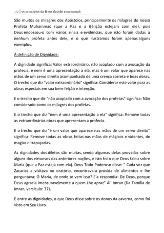 | os princípios da fé no alcorão e na sunnah072
São muitos os milagres dos Apóstolos, principalmente os milagres do nosso
Profeta Muhammad (que a Paz e a Bênção estejam com ele), pois
Deus endossou-o com vários sinais e evidências, que não foram dadas a
nenhum profeta antes dele, e o que ilustramos foram apenas alguns
exemplos.
A definição de Dignidade:
A dignidade significa: Valor extraordinário, não acoplado com a avocação da
profecia, e nem é uma apresentação a ela, mas é um valor que aparece nas
mãos de um servo direito acompanhado de uma crença correta e boas obras.
O trecho que diz "valor extraordinário" significa: Considerar este valor para as
obras especiais em sua bem-feição e intenção.
E o trecho que diz "não acoplado com a avocação dos profetas" significa: Não
considerado como os milagres dos profetas.
E o trecho que diz "nem é uma apresentação a ela" significa: Remove todas
as extraordinárias obras que apresentam a profecia.
E o trecho que diz "é um valor que aparece nas mãos de um servo direito"
significa: Remove todas as obras feitas nas mãos de mágicos e videntes, de
magias e trapaçarias.
As dignidades dos diletos são muitas, sendo algumas delas provadas sobre
alguns dos virtuosos das anteriores nações, e isto foi o que Deus falou sobre
Maria (que a Paz esteja com ela). Deus Todo-Poderoso disse: ” Cada vez que
Zacarias a visitava no oratório, encontrava-a provida de alimentos e lhe
perguntava: Ó Maria, de onde te vem isso? Ela respondia: De Deus, porque
Deus agracia imensuravelmente a quem Lhe apraz” Ál’ Imran (Da Família de
Imran, versiculo: 37).
E entre as dignidades, o que Deus disse sobre os donos da caverna, como foi
visto em Seu Livro.
 
