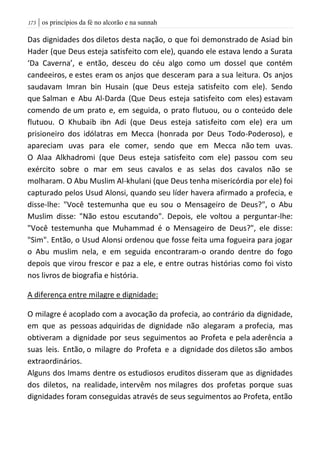 | os princípios da fé no alcorão e na sunnah073
Das dignidades dos diletos desta nação, o que foi demonstrado de Asiad bin
Hader (que Deus esteja satisfeito com ele), quando ele estava lendo a Surata
‘Da Caverna’, e então, desceu do céu algo como um dossel que contém
candeeiros, e estes eram os anjos que desceram para a sua leitura. Os anjos
saudavam Imran bin Husain (que Deus esteja satisfeito com ele). Sendo
que Salman e Abu Al-Darda (Que Deus esteja satisfeito com eles) estavam
comendo de um prato e, em seguida, o prato flutuou, ou o conteúdo dele
flutuou. O Khubaib ibn Adi (que Deus esteja satisfeito com ele) era um
prisioneiro dos idólatras em Mecca (honrada por Deus Todo-Poderoso), e
apareciam uvas para ele comer, sendo que em Mecca não tem uvas.
O Alaa Alkhadromi (que Deus esteja satisfeito com ele) passou com seu
exército sobre o mar em seus cavalos e as selas dos cavalos não se
molharam. O Abu Muslim Al-khulani (que Deus tenha misericórdia por ele) foi
capturado pelos Usud Alonsi, quando seu líder havera afirmado a profecia, e
disse-lhe: "Você testemunha que eu sou o Mensageiro de Deus?", o Abu
Muslim disse: "Não estou escutando". Depois, ele voltou a perguntar-lhe:
"Você testemunha que Muhammad é o Mensageiro de Deus?", ele disse:
"Sim". Então, o Usud Alonsi ordenou que fosse feita uma fogueira para jogar
o Abu muslim nela, e em seguida encontraram-o orando dentre do fogo
depois que virou frescor e paz a ele, e entre outras histórias como foi visto
nos livros de biografia e história.
A diferença entre milagre e dignidade:
O milagre é acoplado com a avocação da profecia, ao contrário da dignidade,
em que as pessoas adquiridas de dignidade não alegaram a profecia, mas
obtiveram a dignidade por seus seguimentos ao Profeta e pela aderência a
suas leis. Então, o milagre do Profeta e a dignidade dos diletos são ambos
extraordinários.
Alguns dos Imams dentre os estudiosos eruditos disseram que as dignidades
dos diletos, na realidade, intervêm nos milagres dos profetas porque suas
dignidades foram conseguidas através de seus seguimentos ao Profeta, então
 