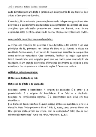 | os princípios da fé no alcorão e na sunnah074
cada dignidades de um dileto é também um dos milagres de seu Profeta, que
adora a Deus por Sua doutrina.
E com isto, ficou evidente que o acoplamento do milagre aos grandiosos dos
profetas, e o acoplamento da dignidade aos exemplares dos diletos são duas
acepções que não estão presentes no Livro e na Sunnat, mas foram
explicadas pelos cientistas através do que foi obtido em verdade nos textos.
A regra da fé nos milagres e nas dignidades:
A crença nos milagres dos profetas e nas dignidades dos diletos é um dos
princípios da fé, provados nos textos do Livro e da Sunnat, e vistos na
realidade. Sendo assim, é um dever do muçulmano acreditar nessa questão
como correta e verdadeira. Caso contrário, falsificar ou negar algo sobre
isto é considerado uma negação geral para os textos, uma contradição da
realidade, e um grande desvio das afirmações dos Imams da religião e dos
estudiosos dos muçulmanos sobre esta seção. E Deus sabe melhor.
A Décima primeira pesquisa:
O Dileto e a lealdade no Islã:
Definição do Dileto e da Lealdade:
Lealdade: contra a hostilidade. A origem de Lealdade: É o amor e a
proximidade. E a origem de hostilidade: É o ódio e a distância.
Lealdade na terminologia significa: É a proximidade com Deus em Sua
obediência.
E o dileto no Islam significa: É quem possui ambas as qualidades: a fé e a
devoção. Deus Todo-poderoso disse: ” Não é, acaso, certo que os diletos de
Deus jamais serão presas do temor, nem se atribularão? Estes são os que
crêem e são tementes” Yunis (De Jonas, versiculos: 62,63).
 