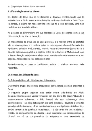 | os princípios da fé no alcorão e na sunnah075
A diferenciação entre os diletos:
Os diletos de Deus são os verdadeiros e devotos crentes, sendo que de
acordo com a fé do servo e sua devoção será a sua lealdade a Deus Todo-
Poderoso, e quem for mais perfeito em sua fé e sua devoção, será mais
perfeita a sua lealdade a Deus.
As pessoas se diferenciam em sua lealdade a Deus, de acordo com a sua
diferenciação na fé e na devoção.
Os mais diletos de Deus são os Seus profetas, e o melhor entre os profetas
são os mensageiros, e o melhor entre os mensageiros são os inflexíveis dos
Apóstolos, que são: Noé, Abraão, Moisés, Jesus e Muhammad (que a Paz e a
Bênção estejam com ele), e o melhor entre os inflexíveis é Muhammad (que
a Paz e a Bênção estejam com ele) - como mencionado anteriormente - e, em
seguida, Abraão (que a Paz esteja com ele).
Posteriormente, as pessoas conflitaram sobre o melhor entre os três
restantes.
Os Grupos dos Diletos de Deus:
Os Diletos de Deus são divididos em dois grupos:
O primeiro grupo: Os crentes precursores (anteriores), os mais próximos a
Deus.
O segundo grupo: Aqueles que estão sob o lado direito de Allah.
Deus mencionou-os em vários versiculos em Seu Livro. Ele Disse: “Quando o
acontecimento sobrevier. - Não haverá de sua sobrevença alma
desmentidora. - Ele será rebaixador, ele será elevador, - Quando a terra for
sacudida violentamente, - E as montanhas forem esmigalhadas totalmente, -
Então, tornar-se-ão partículas espalhadas. - E vós sereis de três espécies: -
Então, os companheiros da direita --- que excelentes os companheiros da
direita! ---- -E os companheiros da esquerda --- que execráveis os
 